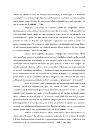 41
autores(as) referenciados(as), tal situação tem ocasionado a insatisfação e o desencanto
dos(as) professores(as) em relação à profissão, enfraquecendo-os(as) para suas lutas que, entre
outros fatores, gerou o declínio dos movimentos pela transformação do cenário lamentável em
que se encontram. (BARROSO, 2004)
Ampliando esse estado de desânimo, gerado nas complicadas relações
históricas com o poder político, os(as) professores(as) têm se tornado o “bode expiatório” de
todas as críticas feitas à escola, por não garantirem a promoção social, por não produzirem
trabalhadores(as) capazes ou não formar cidadãos(ãs) conscientes. Eles se encontram,
portanto, no “olho do furacão”, que representa os problemas que afetam a escola e os
processos educacionais. “O seu estatuto social diminuiu, a sua identidade profissional diluiu-
se, a legitimidade institucional do seu trabalho é posta em dúvida, a eficácia dos seus métodos
de ensino é contestada”. (BARROSO, 2004)
Segundo Barroso (2004), o desencanto vivido pelos(as) professores(as) sobre a
própria profissão também é resultado do desencanto dos(as) cidadãos(ãs) pela escola, quanto à
sua missão educativa e ao sentido de sua ação, após o fracasso de sucessivas reformas. Esse
desencanto adquiriu amplitude na medida em que a profissão se tornou mais complexa no
sentido funcional, relacional e afetivo. Essa complexidade está relacionada à democratização
do acesso à educação escolarizada e a evolução dos tempos, que aumentaram as atividades da
escola, mais como resultado das demandas sociais do que pela opção e decisão explícitas do
poder público e dos(as) educadores(as). Essa situação não era verificada em uma escola
pública anterior, em que as atividades “nobres” restringiam-se à “educação” e à “instrução”.
Nos tempos atuais, os(as) professores(as) enfrentam uma grande indefinição e
confusão funcional e organizacional, pois têm atuado, de forma simultânea, como
educadores(as), formadores(as), parceiros(as), familiares, técnicos(as) sociais e de saúde,
animadores(as), enquanto as escolas se transformaram em lar, cantina, associação, centro
cívico, clubes recreativos, oficinas, etc. No plano da complexidade relacional e afetiva, os(as)
professores(as) têm convivido em um ambiente carregado por afetos, sentimentos e conflitos,
pelo alargamento do espaço da escola, que incluiu um conjunto de agentes. Esse contexto,
permeado por relações pedagógicas com os(as) alunos(as), e sociais com as comunidades de
entorno, passou a exigir uma outra proposta de formação. (BARROSO, 2004)
Portanto, a responsabilização dos(as) professores(as) pelas “insuficiências” da
escola e pelos “fracassos” das reformas, assim como a alteração de seus contextos de trabalho
e de suas funções constituem, muitas vezes, os principais argumentos para a exigência de uma
melhor formação inicial e contínua dos professores(as). (BARROSO, 2004)
 
