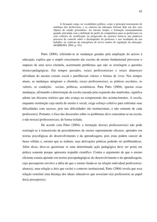 42
A formação surge, no vocabulário político, como o principal instrumento de
mudança dos professores, e as ciências da educação fizeram dela um dos seus
objetos de estudo prioritários. Ao mesmo tempo, a formação (nomeadamente
quando articulada com a definição de perfis de competência para os professores ou
com critérios de certificação ou progressão da carreira) torna-se um poderoso
processo de controle sobre o desempenho do professor e nos resultados do seu
trabalho, no contexto da emergência de novos modos de regulação da educação.
(BARROSO, 2004, p. 52))
Patto (2004), referindo-se às mudanças geradas pela ampliação do acesso à
educação, explica que o amplo crescimento das escolas de ensino fundamental provocou o
impacto de uma nova clientela, acarretando problemas que não se restringem a questões
técnico-pedagógicas. Em tempos passados, os(as) professores(as) e os(as) alunos(as)
advinham do mesmo extrato social e partilhavam valores e formas de viver. Nos tempos
atuais, as mudanças atingiram a clientela, os(as) professores(as), as práticas escolares, os
valores, as condições sociais, políticas, econômicas. Para Patto (2004), ignorar essas
mudanças, afirmando a deterioração da escola causada pela expansão das matrículas, significa
adotar um discurso retórico que não avança na compreensão dos acontecimentos. A escola,
enquanto instituição cuja tarefa de ensino é social, exige esforço coletivo para enfrentar suas
dificuldades com sucesso, pois tais dificuldades são institucionais, e não somente de cada
professor(a). Portanto, o foco das discussões sobre os problemas deve concentrar-se na escola,
e não nos(as) professores(as), de forma isolada.
De acordo com Patto (2004), a formação dos(as) professores(as) não pode
restringir-se à transmissão de procedimentos de ensino supostamente eficazes, apoiados em
teorias psicológicas do desenvolvimento e da aprendizagem, pois estas podem carecer de
bases sólidas e, mesmo que as tenham, suas derivações práticas poderão ser problemáticas.
Além disso, deve-se questionar se uma determinada ação pedagógica deve ser posta em
prática somente porque apresenta respaldo científico. Contra o argumento de que o ensino
eficiente estaria apoiado em teorias psicopedagógicas do desenvolvimento e da aprendizagem,
cujo pressuposto envolve a idéia de que o ensino funda-se na relação individual professor(a)-
aluno(a), uma relação a dois que exclui o contexto institucional, Patto (2004) revela que essa
relação constitui uma herança dos ideais educativos que associam o(a) professor(a) ao papel
do(a) preceptor(a).
 