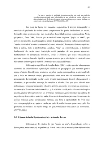 43
Por isso, a questão da qualidade do ensino escolar não pode ser resolvida
metodologicamente pela mera substituição de um método de ensino calcado em
determinada teoria do desenvolvimento e/ou aprendizagem por outra, fundada em
outra teoria psicopedagógica. (PATTO, 2004, p. 65)
Em lugar da busca por panacéias pedagógicas, é preciso compreender o
exercício da profissão de ensinar como compromisso do quadro institucional da escola,
formando os(as) professores(as) para os desafios da novidade escolar contemporânea. Nesta
perspectiva, Patto (2004) destaca que o construtivismo, enquanto “jargão da moda”, que
colocou novamente a psicologização no centro da pedagogia, instituiu o aluno como abstrato
“sujeito epistêmico” e os(as) professores(as) como tutores(as) do desenvolvimento cognitivo.
Para a autora, falta à epistemologia genética, “mãe” da psicopedagogia, a dimensão
fundamental da escola como instituição social portadora de um projeto educativo,
fundamentado em referenciais filosóficos, sociais e políticos que os(as) educadores(as)
precisam conhecer. Isso não significa, segundo a autora, que a psicologia e o construtivismo
não tenham contribuições a oferecer à formação dos(as) educadores(as)
Utilizando-se das idéias de Azanha, Patto (2004) explica que não há um campo
autônomo de conhecimentos e prescrições didáticas ou pedagógicas que habilitem para o
ensino eficiente. Considerando a natureza social da escola contemporânea, a autora defende
que o foco da formação dos(as) professores(as) deve estar em seu discernimento e na
compreensão da instituição escolar como projeto transformador dos(as) educadores(as) e
alunos(as), o que envolve mudança de conceitos e atitudes. Para que possa discutir suas
dificuldades e organizar um projeto educativo próprio, as escolas necessitam de autonomia e
da construção de um convívio democrático, pois nos falta a tradição do esforço coletivo para
discutir, analisar e buscar soluções aos problemas enfrentados, como resultado da carência de
experiências democráticas no tecido social. Essa tarefa demanda um processo de assessoria às
escolas realizada pelas universidades públicas, que teria a oportunidade de rever seus
conceitos pedagógicos ao apoiar a escola por meio de conhecimentos, para a superação dos
problemas vivenciados, ao mesmo tempo em que poderia rever seus cursos de licenciatura.
(PATTO, 2004)
1.2 A formação inicial de educadores(as) e a atuação docente
Utilizando-se de estudos do tipo “estado da arte”, desenvolvidos sobre a
formação de professores(as), no período de 1950 a 1986, Gatti e Barreto (2009) apresentaram
 