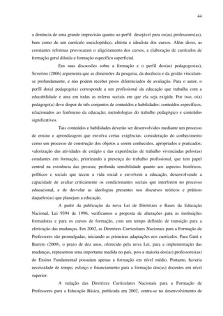 44
a denúncia de uma grande imprecisão quanto ao perfil desejável para os(as) professores(as),
bem como de um currículo enciclopédico, elitista e idealista dos cursos. Além disso, as
constantes reformas provocaram o aligeiramento dos cursos, a elaboração de currículos de
formação geral diluída e formação específica superficial.
Em suas discussões sobre a formação e o perfil dos(as) pedagogos(as),
Severino (2006) argumenta que as dimensões da pesquisa, da docência e da gestão vinculam-
se profundamente, e não podem receber pesos diferenciados de avaliação. Para o autor, o
perfil do(a) pedagogo(a) corresponde a um profissional da educação que trabalha com a
educabilidade e atua em todas as esferas sociais em que ela seja exigida. Por isso, o(a)
pedagogo(a) deve dispor de três conjuntos de conteúdos e habilidades: conteúdos específicos,
relacionados ao fenômeno da educação; metodologias do trabalho pedagógico e conteúdos
significativos.
Tais conteúdos e habilidades deverão ser desenvolvidos mediante um processo
de ensino e aprendizagem que envolva certas exigências: consideração do conhecimento
como um processo de construção dos objetos a serem conhecidos, apropriados e praticados;
valorização das atividades de estágio e das experiências de trabalho vivenciadas pelos(as)
estudantes em formação, priorizando a presença do trabalho profissional, que tem papel
central na existência das pessoas; profunda sensibilidade quanto aos aspectos históricos,
políticos e sociais que tecem a vida social e envolvem a educação, desenvolvendo a
capacidade de avaliar criticamente os condicionantes sociais que interferem no processo
educacional, e de desvelar as ideologias presentes nos discursos teóricos e práticos
daqueles(as) que planejam a educação.
A partir da publicação da nova Lei de Diretrizes e Bases da Educação
Nacional, Lei 9394 de 1996, verificamos a proposta de alterações para as instituições
formadoras e para os cursos de formação, com um tempo definido de transição para a
efetivação das mudanças. Em 2002, as Diretrizes Curriculares Nacionais para a Formação de
Professores são promulgadas, iniciando as primeiras adaptações nos currículos. Para Gatti e
Barreto (2009), o prazo de dez anos, oferecido pela nova Lei, para a implementação das
mudanças, representou uma importante medida no país, pois a maioria dos(as) professores(as)
do Ensino Fundamental possuíam apenas a formação em nível médio. Portanto, haveria
necessidade de tempo, esforço e financiamento para a formação dos(as) docentes em nível
superior.
A redação das Diretrizes Curriculares Nacionais para a Formação de
Professores para a Educação Básica, publicada em 2002, centra-se no desenvolvimento de
 