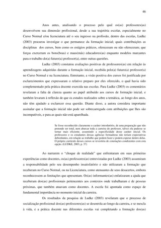 46
Anos antes, analisando o processo pelo qual os(as) professores(as)
desenvolvem sua dimensão profissional, desde a sua trajetória escolar, especialmente no
Curso Normal e/ou licenciatura até o seu ingresso na profissão, dentro das escolas, Ludke
(2003) procurou investigar o que permanece da formação inicial; quais contribuições as
disciplinas dos cursos, bem como os estágios práticos, ofereceram ou não ofereceram; que
forças exerceram os bons(boas) e maus(más) educadores(as) enquanto modelos marcantes
para o trabalho do(a) futuro(a) professor(a), entre outras questões.
Ludke (2003) constatou avaliações positivas de professores(as) em relação às
aprendizagens adquiridas durante a formação inicial, recebida pelo(a) futuro(a) professor(a)
no Curso Normal e na licenciatura. Entretanto, a visão positiva dos cursos foi justificada por
esclarecimentos que expressaram o relativo preparo por eles oferecido, o qual havia sido
complementado pela prática docente exercida nas escolas. Para Ludke (2003) os comentários
revelaram a falta de clareza quanto ao papel atribuído aos cursos de formação inicial, e
também levaram à reflexão de que os estudos realizados sobre a temática, ao longo dos anos,
não têm ajudado a esclarecer essa questão. Diante disso, a autora considera importante
assinalar que a formação inicial não pode ser sobrecarregada com atribuições que lhes são
incompatíveis, e para as quais não está aparelhada.
Se fosse reconhecido claramente o caráter introdutório, de uma preparação que não
pretende ser total, nem abarcar toda a carreira do professor, talvez ela pudesse se
tornar mais eficiente, assumindo a especificidade desse caráter inicial. Os
professores e os estudantes dessas agências formadoras não teriam expectativas
debordantes, em relação ao trabalho que podem fazer e podem esperar dentro delas.
O próprio currículo desses cursos se revestiria de conotações condizentes com esta
opção. (LUDKE, 2003, p. 37)
Ao narrarem o “choque de realidade” que enfrentaram em suas primeiras
experiências como docentes, os(as) professores(as) entrevistadas por Ludke (2003) assumiram
a responsabilidade pelo seu desempenho insatisfatório e não utilizaram a formação que
receberam no Curso Normal, ou na Licenciatura, como atenuantes de seus desacertos, embora
reconhecessem as limitações que apresentam. Os(as) informantes(as) enfatizaram a ajuda que
receberam dos(as) profissionais pertencentes aos contextos onde trabalharam e de pessoas
próximas, que também atuavam como docentes. A escola foi apontada como espaço de
fundamental importância no momento inicial da carreira.
Os resultados da pesquisa de Ludke (2003) revelaram que o processo de
socialização profissional dos(as) professores(as) se desenrola ao longo da carreira, e se mescla
à vida, e a prática docente nas diferentes escolas vai completando a formação dos(as)
 