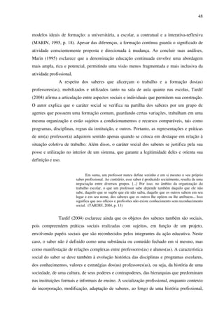48
modelos ideais de formação: a universitária, a escolar, a contratual e a interativa-reflexiva
(MARIN, 1995, p. 18). Apesar das diferenças, a formação contínua guarda o significado de
atividade conscientemente proposta e direcionada à mudança. Ao concluir suas análises,
Marin (1995) esclarece que a denominação educação continuada envolve uma abordagem
mais ampla, rica e potencial, permitindo uma visão menos fragmentada e mais inclusiva da
atividade profissional.
A respeito dos saberes que alicerçam o trabalho e a formação dos(as)
professores(as), mobilizados e utilizados tanto na sala de aula quanto nas escolas, Tardif
(2004) afirma a articulação entre aspectos sociais e individuais que permitem sua construção.
O autor explica que o caráter social se verifica na partilha dos saberes por um grupo de
agentes que possuem uma formação comum, guardando certas variações, trabalham em uma
mesma organização e estão sujeitos a condicionamentos e recursos comparáveis, tais como
programas, disciplinas, regras da instituição, e outros. Portanto, as representações e práticas
de um(a) professor(a) adquirem sentido apenas quando se coloca em destaque em relação à
situação coletiva de trabalho. Além disso, o caráter social dos saberes se justifica pela sua
posse e utilização no interior de um sistema, que garante a legitimidade deles e orienta sua
definição e uso.
Em suma, um professor nunca define sozinho e em si mesmo o seu próprio
saber profissional. Ao contrário, esse saber é produzido socialmente, resulta de uma
negociação entre diversos grupos. [...] Por isso, no âmbito da organização do
trabalho escolar, o que um professor sabe depende também daquilo que ele não
sabe, daquilo que se supõe que ele não saiba, daquilo que os outros sabem em seu
lugar e em seu nome, dos saberes que os outros lhe opõem ou lhe atribuem... Isso
significa que nos ofícios e profissões não existe conhecimento sem reconhecimento
social. (TARDIF, 2004, p. 13)
Tardif (2004) esclarece ainda que os objetos dos saberes também são sociais,
pois compreendem práticas sociais realizadas com sujeitos, em função de um projeto,
envolvendo papéis sociais que são reconhecidos pelos integrantes da ação educativa. Neste
caso, o saber não é definido como uma substância ou conteúdo fechado em si mesmo, mas
como manifestação de relações complexas entre professores(as) e alunos(as). A característica
social do saber se deve também à evolução histórica das disciplinas e programas escolares,
dos conhecimentos, valores e estratégias dos(as) professores(as), ou seja, da história de uma
sociedade, de uma cultura, de seus poderes e contrapoderes, das hierarquias que predominam
nas instituições formais e informais de ensino. A socialização profissional, enquanto contexto
de incorporação, modificação, adaptação de saberes, ao longo de uma história profissional,
 