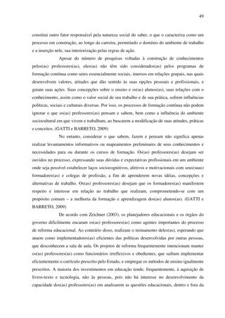 49
constitui outro fator responsável pela natureza social do saber, o que o caracteriza como um
processo em construção, ao longo da carreira, permitindo o domínio do ambiente de trabalho
e a inserção nele, sua interiorização pelas regras de ação.
Apesar do número de pesquisas voltadas à construção de conhecimentos
pelos(as) professores(as), eles(as) não têm sido considerados(as) pelos programas de
formação contínua como seres essencialmente sociais, imersos em relações grupais, nas quais
desenvolvem valores, atitudes que dão sentido às suas opções pessoais e profissionais, e
guiam suas ações. Suas concepções sobre o ensino e os(as) alunos(as), suas relações com o
conhecimento, assim como o valor social de seu trabalho e de sua prática, sofrem influências
políticas, sociais e culturais diversas. Por isso, os processos de formação contínua não podem
ignorar o que os(as) professores(as) pensam e sabem, bem como a influência do ambiente
sociocultural em que vivem e trabalham, ao buscarem a modificação de suas atitudes, práticas
e conceitos. (GATTI e BARRETO, 2009)
No entanto, considerar o que sabem, fazem e pensam não significa apenas
realizar levantamentos informativos ou mapeamentos preliminares de seus conhecimentos e
necessidades para ou durante os cursos de formação. Os(as) professores(as) desejam ser
ouvidos no processo, expressando suas dúvidas e expectativas profissionais em um ambiente
onde seja possível estabelecer laços sociocognitivos, afetivos e motivacionais com seus(suas)
formadores(as) e colegas de profissão, a fim de aprenderem novas idéias, concepções e
alternativas de trabalho. Os(as) professores(as) desejam que os formadores(as) manifestem
respeito e interesse em relação ao trabalho que realizam, comprometendo-se com um
propósito comum – a melhoria da formação e aprendizagem dos(as) alunos(as). (GATTI e
BARRETO, 2009)
De acordo com Zeichner (2003), os planejadores educacionais e os órgãos do
governo dificilmente encaram os(as) professores(as) como agentes importantes do processo
de reforma educacional. Ao contrário disso, realizam o treinamento deles(as), esperando que
atuem como implementadores(as) eficientes das políticas desenvolvidas por outras pessoas,
que desconhecem a sala de aula. Os projetos de reforma frequentemente intencionam manter
os(as) professores(as) como funcionários irreflexivos e obedientes, que saibam implementar
eficientemente o currículo prescrito pelo Estado, e empregar os métodos de ensino igualmente
prescritos. A maioria dos investimentos em educação tende, frequentemente, à aquisição de
livros-texto e tecnologia, não às pessoas, pois não há interesse no desenvolvimento da
capacidade dos(as) professores(as) em analisarem as questões educacionais, dentro e fora da
 