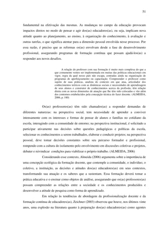 51
fundamental na efetivação das mesmas. As mudanças no campo da educação provocam
impactos diretos no modo de pensar e agir dos(as) educadores(as), ou seja, implicam nova
atitude quanto ao planejamento, ao ensino, à organização do conhecimento, à avaliação e
outras tarefas, o que significa atentar para a dimensão pessoal envolvida nesse processo. Por
essa razão, é preciso que as reformas os(as) envolvam desde a fase de desenvolvimento
profissional, assegurando programas de formação contínua que possam ajudá-los(as) a
responder aos novos desafios.
A relação do professor com sua formação é muito mais complexa do que a
que comumente vemos ser implementada em muitas das políticas educacionais em
vigor, regra da qual nosso país não escapa, centradas ainda na organização de
programas de aperfeiçoamento ou capacitação. Compreender o professor como
sujeito de suas práticas, analista do contexto em que atua, articulador dos
conhecimentos teóricos com as dinâmicas sociais e necessidades de aprendizagem
de seus alunos e construtor de conhecimentos acerca da profissão, têm relação
direta com as novas dimensões de atuação que lhe têm sido colocadas e vão além
dos contornos estabelecidos pela concepção técnica do fazer docente. (ALMEIDA,
2006, p. 180)
Os(as) professores(as) têm sido chamados(as) a responder demandas de
diferentes naturezas: na perspectiva social, tem necessidade de aprender a conviver
intensamente com os interesses e formas de pensar de alunos e famílias no cotidiano da
escola, interagindo com a comunidade de entorno; na perspectiva institucional, é solicitado a
participar ativamente nas decisões sobre questões pedagógicas e políticas da escola,
selecionar os conhecimentos a serem trabalhados, elaborar e conduzir projetos; na perspectiva
pessoal, deve tomar decisões constantes sobre seu percurso formador e profissional,
rompendo com a cultura do isolamento pelo envolvimento em discussões coletivas e projetos,
debater e reivindicar condições para viabilizar o próprio trabalho. (ALMEIDA, 2006)
Considerando esse contexto, Almeida (2006) argumenta sobre a importância de
uma concepção ecológica da formação docente, que contemple a comunidade, o indivíduo, o
coletivo, a instituição, as decisões e atitudes dos(as) educadores(as) em seus contextos,
transformando sua atuação e os saberes que a sustentam. Essa formação deverá tomar a
prática educativa e o ensinar como objetos de análise, assegurando que os(as) professores(as)
possam compreender as relações entre a sociedade e os conhecimentos produzidos e
desenvolver a atitude de pesquisa como forma de aprendizado.
Em relação às tendências de abordagem da profissionalização docente e da
formação contínua de educadores(as), Zeichner (2003) observou que houve, nos últimos vinte
anos, uma explosão na literatura quanto à preparação dos(as) educadores(as) como agentes
 