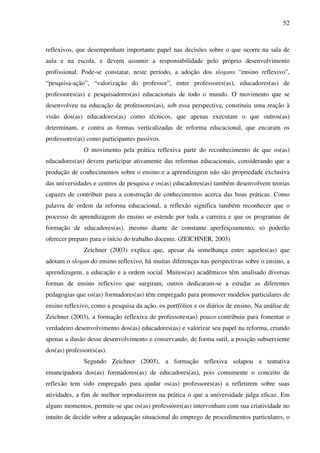 52
reflexivos, que desempenham importante papel nas decisões sobre o que ocorre na sala de
aula e na escola, e devem assumir a responsabilidade pelo próprio desenvolvimento
profissional. Pode-se constatar, neste período, a adoção dos slogans “ensino reflexivo”,
“pesquisa-ação”, “valorização do professor”, entre professores(as), educadores(as) de
professores(as) e pesquisadores(as) educacionais de todo o mundo. O movimento que se
desenvolveu na educação de professores(as), sob essa perspectiva, constituiu uma reação à
visão dos(as) educadores(as) como técnicos, que apenas executam o que outros(as)
determinam, e contra as formas verticalizadas de reforma educacional, que encaram os
professores(as) como participantes passivos.
O movimento pela prática reflexiva parte do reconhecimento de que os(as)
educadores(as) devem participar ativamente das reformas educacionais, considerando que a
produção de conhecimentos sobre o ensino e a aprendizagem não são propriedade exclusiva
das universidades e centros de pesquisa e os(as) educadores(as) também desenvolvem teorias
capazes de contribuir para a construção de conhecimentos acerca das boas práticas. Como
palavra de ordem da reforma educacional, a reflexão significa também reconhecer que o
processo de aprendizagem do ensino se estende por toda a carreira e que os programas de
formação de educadores(as), mesmo diante de constante aperfeiçoamento, só poderão
oferecer preparo para o início do trabalho docente. (ZEICHNER, 2003)
Zeichner (2003) explica que, apesar da semelhança entre aqueles(as) que
adotam o slogan do ensino reflexivo, há muitas diferenças nas perspectivas sobre o ensino, a
aprendizagem, a educação e a ordem social. Muitos(as) acadêmicos têm analisado diversas
formas de ensino reflexivo que surgiram, outros dedicaram-se a estudar as diferentes
pedagogias que os(as) formadores(as) têm empregado para promover modelos particulares de
ensino reflexivo, como a pesquisa da ação, os portfólios e os diários de ensino. Na análise de
Zeichner (2003), a formação reflexiva de professores(as) pouco contribuiu para fomentar o
verdadeiro desenvolvimento dos(as) educadores(as) e valorizar seu papel na reforma, criando
apenas a ilusão desse desenvolvimento e conservando, de forma sutil, a posição subserviente
dos(as) professores(as).
Segundo Zeichner (2003), a formação reflexiva solapou a tentativa
emancipadora dos(as) formadores(as) de educadores(as), pois comumente o conceito de
reflexão tem sido empregado para ajudar os(as) professores(as) a refletirem sobre suas
atividades, a fim de melhor reproduzirem na prática o que a universidade julga eficaz. Em
alguns momentos, permite-se que os(as) professores(as) intervenham com sua criatividade no
intuito de decidir sobre a adequação situacional do emprego de procedimentos particulares, o
 