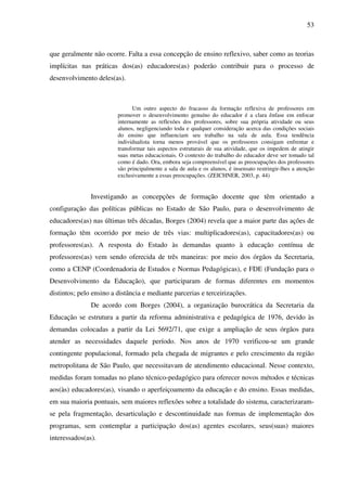 53
que geralmente não ocorre. Falta a essa concepção de ensino reflexivo, saber como as teorias
implícitas nas práticas dos(as) educadores(as) poderão contribuir para o processo de
desenvolvimento deles(as).
Um outro aspecto do fracasso da formação reflexiva de professores em
promover o desenvolvimento genuíno do educador é a clara ênfase em enfocar
internamente as reflexões dos professores, sobre sua própria atividade ou seus
alunos, negligenciando toda e qualquer consideração acerca das condições sociais
do ensino que influenciam seu trabalho na sala de aula. Essa tendência
individualista torna menos provável que os professores consigam enfrentar e
transformar tais aspectos estruturais de sua atividade, que os impedem de atingir
suas metas educacionais. O contexto do trabalho do educador deve ser tomado tal
como é dado. Ora, embora seja compreensível que as preocupações dos professores
são principalmente a sala de aula e os alunos, é insensato restringir-lhes a atenção
exclusivamente a essas preocupações. (ZEICHNER, 2003, p. 44)
Investigando as concepções de formação docente que têm orientado a
configuração das políticas públicas no Estado de São Paulo, para o desenvolvimento de
educadores(as) nas últimas três décadas, Borges (2004) revela que a maior parte das ações de
formação têm ocorrido por meio de três vias: multiplicadores(as), capacitadores(as) ou
professores(as). A resposta do Estado às demandas quanto à educação contínua de
professores(as) vem sendo oferecida de três maneiras: por meio dos órgãos da Secretaria,
como a CENP (Coordenadoria de Estudos e Normas Pedagógicas), e FDE (Fundação para o
Desenvolvimento da Educação), que participaram de formas diferentes em momentos
distintos; pelo ensino a distância e mediante parcerias e terceirizações.
De acordo com Borges (2004), a organização burocrática da Secretaria da
Educação se estrutura a partir da reforma administrativa e pedagógica de 1976, devido às
demandas colocadas a partir da Lei 5692/71, que exige a ampliação de seus órgãos para
atender as necessidades daquele período. Nos anos de 1970 verificou-se um grande
contingente populacional, formado pela chegada de migrantes e pelo crescimento da região
metropolitana de São Paulo, que necessitavam de atendimento educacional. Nesse contexto,
medidas foram tomadas no plano técnico-pedagógico para oferecer novos métodos e técnicas
aos(às) educadores(as), visando o aperfeiçoamento da educação e do ensino. Essas medidas,
em sua maioria pontuais, sem maiores reflexões sobre a totalidade do sistema, caracterizaram-
se pela fragmentação, desarticulação e descontinuidade nas formas de implementação dos
programas, sem contemplar a participação dos(as) agentes escolares, seus(suas) maiores
interessados(as).
 