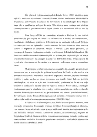 54
Em relação à política educacional do Estado, Borges (2004) identificou duas
lógicas: a inovadora, modernizante e descentralizadora, presente no discurso e no desenho dos
programas; a conservadora, evidenciada no burocratismo e na centralização. Essas lógicas
quase não se modificaram ao longo dos anos. Além disso, o autor constatou que há sérias
contradições entre o que determinam os órgãos centrais e as necessidades reais da rede de
ensino.
Para Borges (2004), as expectativas, vivências e histórias de vida dos(as)
professores(as) que chegam aos cursos são diferenciadas e deverão ser compreendidas,
reconhecidas e trabalhadas no processo de formação de sua identidade profissional. Por isso,
os cursos precisam ser repensados, considerando que incidem fortemente sobre aspectos
técnicos e desprezam as dimensões pessoais e culturais. Além desses problemas, os
programas de formação contínua desenvolvidos pela Secretaria de Estado da Educação de São
Paulo não consideram fatores importantes para sua elaboração e implementação: os baixos
investimentos financeiros na educação, as condições de trabalho dos(as) professores(as), de
organização e funcionamento das escolas, bem como os conflitos que ocorrem no cotidiano
destas.
Os programas se alicerçam em certas concepções de educação, que constituem
instrumentos para a sustentação das políticas hegemônicas do Estado, e não atendem aos
problemas educacionais, pela falta de visão crítica do processo educativo, enquanto fenômeno
histórico e social. Verifica-se, nesses programas, uma grande ênfase dada aos aspectos
metodológicos, por meio de ações que deslocam os(as) professores(as) das escolas, cujo
contexto de contradições deveria tornar-se objeto de reflexão. Nesse sentido, a formação
contínua deve prever a articulação com o projeto político pedagógico da escola, envolvendo
trabalhos de investigação-ação-reflexão, que contribuam para elevar a qualidade do ensino;
deve abranger a análise de sua cultura organizacional, captando a forma como interage com o
meio social e político, bem como com a comunidade. (BORGES, 2004)
Evidencia-se, na estruturação da rede pública estadual paulista de ensino, uma
concepção neotecnicista de educação, orientada por ideais de mercantilização da educação,
cujo objetivo é a sua privatização, o que acarreta problemas à formulação e implementação de
uma política de formação contínua. Mantendo tal tendência, dificilmente os(as) dirigentes da
Secretaria de Estado da Educação poderão proporcionar programas de formação contínua que
produzam bons resultados, de natureza quantitativa e qualitativa, atendendo às necessidades
da rede de ensino. (BORGES, 2004)
 