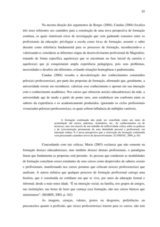 55
Na mesma direção dos argumentos de Borges (2004), Candau (2004) focaliza
três teses referentes aos caminhos para a construção de uma nova perspectiva de formação
contínua, os quais sintetizam eixos de investigação que vem ganhando consenso entre os
profissionais da educação: privilegiar a escola como lócus de formação; assumir o saber
docente como referência fundamental para os processos de formação, reconhecendo-o e
valorizando-o; considerar as diferentes etapas de desenvolvimento profissional do Magistério,
tratando de forma específica aqueles(as) que se encontram na fase inicial da carreira e
aqueles(as) que já conquistaram ampla experiência pedagógica, pois seus problemas,
necessidades e desafios são diferentes, evitando situações homogêneas e padronizadas.
Candau (2004) ressalta a desvalorização dos conhecimentos construídos
pelos(as) professores(as), por parte das propostas de formação, afirmando que, geralmente, a
universidade resiste em reconhecer, valorizar esse conhecimento e apostar em sua interação
com o conhecimento acadêmico. Nos cursos que oferecem aos(às) educadores(as) da rede, a
universidade age de modo a partir do ponto zero, sem estabelecer um confronto entre os
saberes da experiência e os academicamente produzidos, ignorando os ciclos profissionais
vivenciados pelos(as) professores(as), os quais sofrem influência de múltiplas variáveis.
A formação continuada não pode ser concebida como um meio de
acumulação (de cursos, palestras, seminários, etc., de conhecimentos ou de
técnicas), mas sim através de um trabalho de reflexividade crítica sobre as práticas
e de (re)construção permanente de uma identidade pessoal e profissional, em
interação mútua. E é nessa perspectiva que a renovação da formação continuada
vem procurando caminhos novos de desenvolvimento. (CANDAU, 2004, p. 65)
Concordando com tais críticas, Marin (2003) esclarece que não somente na
formação dos(as) educadores(as), mas também dos(as) demais profissionais, o paradigma
linear que fundamenta as propostas está presente. As pessoas que conduzem as modalidades
de formação concebem os(as) estudantes de seus cursos como desprovidos de saberes sociais
e profissionais, manifestando nos cursos posturas que criticam nos(as) professores(as) que
analisam. A autora enfatiza que qualquer processo de formação profissional carrega uma
história, que é constituída no cotidiano em que se vive, por meio da educação formal e
informal, desde a mais tenra idade. “É na interação social, na família, nos grupos de amigos,
nas instituições, nas horas de lazer que começa essa formação, não nos cursos básicos que
ministramos”. (MARIN, 2003, p. 162)
As imagens, crenças, valores, gostos ou desgostos, preferências ou
preconceitos quanto à profissão, que os(as) professores(as) trazem para os cursos, não tem
 
