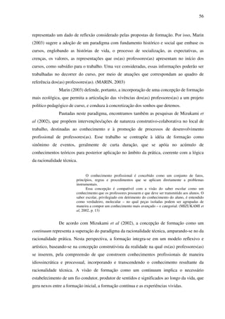 56
representado um dado de reflexão considerado pelas propostas de formação. Por isso, Marin
(2003) sugere a adoção de um paradigma com fundamento histórico e social que embase os
cursos, englobando as histórias de vida, o processo de socialização, as expectativas, as
crenças, os valores, as representações que os(as) professores(as) apresentam no início dos
cursos, como subsídio para o trabalho. Uma vez consideradas, essas informações poderão ser
trabalhadas no decorrer do curso, por meio de atuações que correspondam ao quadro de
referência dos(as) professores(as). (MARIN, 2003)
Marin (2003) defende, portanto, a incorporação de uma concepção de formação
mais ecológica, que permita a articulação das vivências dos(as) professores(as) a um projeto
político pedagógico de curso, e conduza à concretização dos sonhos que detemos.
Pautadas neste paradigma, encontramos também as pesquisas de Mizukami et
al (2002), que propõem intervenções/ações de natureza construtivo-colaborativa no local de
trabalho, destinadas ao conhecimento e à promoção de processos de desenvolvimento
profissional de professores(as). Esse trabalho se contrapõe à idéia de formação como
sinônimo de eventos, geralmente de curta duração, que se apóia no acúmulo de
conhecimentos teóricos para posterior aplicação no âmbito da prática, coerente com a lógica
da racionalidade técnica.
O conhecimento profissional é concebido como um conjunto de fatos,
princípios, regras e procedimentos que se aplicam diretamente a problemas
instrumentais.
Essa concepção é compatível com a visão do saber escolar como um
conhecimento que os professores possuem e que deve ser transmitido aos alunos. O
saber escolar, privilegiado em detrimento do conhecimento do aluno, é entendido
como verdadeiro, molecular – no qual peças isoladas podem ser agrupadas de
maneira a compor um conhecimento mais avançado – e categorial. (MIZUKAMI et
al, 2002, p. 13)
De acordo com Mizukami et al (2002), a concepção de formação como um
continuum representa a superação do paradigma da racionalidade técnica, amparando-se no da
racionalidade prática. Nesta perspectiva, a formação integra-se em um modelo reflexivo e
artístico, baseando-se na concepção construtivista da realidade na qual os(as) professores(as)
se inserem, pela compreensão de que constroem conhecimentos profissionais de maneira
idiossincrática e processual, incorporando e transcendendo o conhecimento resultante da
racionalidade técnica. A visão de formação como um continuum implica o necessário
estabelecimento de um fio condutor, produtor de sentidos e significados ao longo da vida, que
gera nexos entre a formação inicial, a formação contínua e as experiências vividas.
 