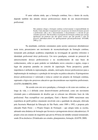 58
O autor salienta ainda, que a formação contínua, fora e dentro da escola,
depende também das atitudes dos(as) professores(as) diante de seu desenvolvimento
profissional.
Não podemos relegar a formação contínua exclusivamente à responsabilidade do
Estado. Cada educador é responsável por seu processo de desenvolvimento pessoal
e profissional; cabe a ele o direcionamento, o discernimento e a decisão de que
caminhos percorrer. Não há política ou programa de formação contínua que consiga
aperfeiçoar um professor que não queira crescer, que não perceba o valor do
processo individual-coletivo de aperfeiçoamento pessoal-profissional. (FUSARI,
2000, p. 22)
Na atualidade, conforme constatamos junto aos(às) autores(as) abordados(as)
neste texto, presenciamos um movimento de reconceitualização da formação contínua,
instaurado pela produção acadêmica empenhada na investigação de questões referentes à
identidade profissional do(a) professor(a). Um novo paradigma, centrado no potencial de
autocrescimento dos(as) professores(as) e no reconhecimento de suas bases de
conhecimentos, sobre as quais poderão ser trabalhados novos conceitos e opções, ocupa o
lugar das propostas pautadas no conceito de capacitação. Nesta perspectiva, grande
importância é atribuída às representações, atitudes, motivações dos(as) professores(as) para a
implementação de mudanças e a produção de inovações na prática educativa. O protagonismo
dos(as) professores(as) é valorizado e torna-se central nos projetos de formação contínua,
superando a lógica dos processos educativos que desconsideram suas trajetórias profissionais.
(GATTI e BARRETO, 2009)
De acordo com este novo paradigma, a formação se dá como um contínuo, ao
longo da vida, e é definida como desenvolvimento profissional, como um movimento
orientado para o enfrentamento de desafios que se colocam nas diferentes fases da vida
profissional. Para exemplificar esse paradigma, Gatti e Barreto (2009) mencionam uma
experiência de perfil político claramente envolvido com a qualidade da educação, efetivada
pela Secretaria Municipal da Educação de São Paulo, entre 1989 e 1992, e proposta pelo
educador Paulo Freire – o Projeto Grupos de Formação – que atingiu todas as escolas,
adotando uma dinâmica de formação que favorecia o protagonismo dos(as) educadores(as). O
projeto criou um estatuto do magistério que previa 40 horas de trabalho semanal remunerado,
sendo 20 na docência e 20 dedicados aos estudos, planejamentos, formação. (GATTI, 2009)
 