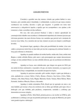 AGRADECIMENTOS
Considero a gratidão uma das maiores virtudes que podem habitar os seres
humanos, pois caminha junto à humildade, à solidariedade, à certeza de que nunca estamos
sozinhas(os) nas escolhas, decisões e ações que traçamos. A gratidão nos torna mais
amorosas(os) e enlaçadas(os) àquelas e aqueles que nos acompanham e nos ajudam a não
esmorecer, a lutar, a acreditar em dias melhores.
Por isso, não seria possível finalizar o árduo e intenso aprendizado de
construção deste trabalho sem reconhecer a fundamental importância de inúmeras pessoas que
estiveram presentes, das mais diversas formas, nos caminhos que percorri até o momento de
escrever essas linhas. Se a memória não me trair, tentarei ser justa em relação à contribuição
de todas.
Em primeiro lugar, agradeço a Deus pela possibilidade de estudar, viver com
saúde e com pessoas muito boas ao meu lado; por me dar a esperança de continuar lutando e a
força para enfrentar os obstáculos;
Agradeço às grandes mulheres de minha família: minha mãe, Irene, minha irmã
Regina e minha sobrinha Denise, pelo amor e pela preocupação que sempre demonstraram
comigo; ao meu cunhado Elizeu e ao meu sobrinho Jeferson, que me auxiliaram em diferentes
situações;
Agradeço ao Lucas, meu sobrinho-neto, que chegou em agosto de 2010, por
me encher de bons sentimentos e reacender a fé que, em muitos momentos, eu esquecia; por
mostrar imensa força e tranqüilidade, nos trazendo inesquecíveis lições;
Agradeço às preciosas amizades, pelo carinho, alegria e apoio que dedicam a
mim, ajudando-me a crescer: Keila e Carlos, Renata e Gustavo, Ana Lúcia e Celso, Nádia,
Adriana e Abi, Dona Neusa, Carla, Magda, Maristela, Gisele, Tatiana, Maria Helena, Maria
Fernanda, Andréia e Marcelo, Eleuza e Alexandre;
Agradeço à minha orientadora Profa. Roseli por ter apostado em mim e em
meu trabalho; por ensinar a busca da coerência com as idéias que defende; pelo rigor, ética e
dedicação com que trabalha; pela paciência, compreensão, seriedade e confiança que
demonstrou em nossas relações;
Agradeço à Profa. Aline Reali, primeira pessoa a me receber na UFSCar, pelo
acolhimento e confiança com que me permitiu participar de seu grupo de Mentoria, por quem
sinto grande respeito e admiração;
 