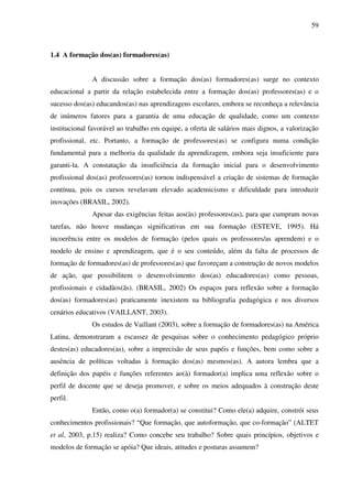 59
1.4 A formação dos(as) formadores(as)
A discussão sobre a formação dos(as) formadores(as) surge no contexto
educacional a partir da relação estabelecida entre a formação dos(as) professores(as) e o
sucesso dos(as) educandos(as) nas aprendizagens escolares, embora se reconheça a relevância
de inúmeros fatores para a garantia de uma educação de qualidade, como um contexto
institucional favorável ao trabalho em equipe, a oferta de salários mais dignos, a valorização
profissional, etc. Portanto, a formação de professores(as) se configura numa condição
fundamental para a melhoria da qualidade da aprendizagem, embora seja insuficiente para
garanti-la. A constatação da insuficiência da formação inicial para o desenvolvimento
profissional dos(as) professores(as) tornou indispensável a criação de sistemas de formação
contínua, pois os cursos revelavam elevado academicismo e dificuldade para introduzir
inovações (BRASIL, 2002).
Apesar das exigências feitas aos(às) professores(as), para que cumpram novas
tarefas, não houve mudanças significativas em sua formação (ESTEVE, 1995). Há
incoerência entre os modelos de formação (pelos quais os professores/as aprendem) e o
modelo de ensino e aprendizagem, que é o seu conteúdo, além da falta de processos de
formação de formadores(as) de professores(as) que favoreçam a construção de novos modelos
de ação, que possibilitem o desenvolvimento dos(as) educadores(as) como pessoas,
profissionais e cidadãos(ãs). (BRASIL, 2002) Os espaços para reflexão sobre a formação
dos(as) formadores(as) praticamente inexistem na bibliografia pedagógica e nos diversos
cenários educativos (VAILLANT, 2003).
Os estudos de Vaillant (2003), sobre a formação de formadores(as) na América
Latina, demonstraram a escassez de pesquisas sobre o conhecimento pedagógico próprio
destes(as) educadores(as), sobre a imprecisão de seus papéis e funções, bem como sobre a
ausência de políticas voltadas à formação dos(as) mesmos(as). A autora lembra que a
definição dos papéis e funções referentes ao(à) formador(a) implica uma reflexão sobre o
perfil de docente que se deseja promover, e sobre os meios adequados à construção deste
perfil.
Então, como o(a) formador(a) se constitui? Como ele(a) adquire, constrói seus
conhecimentos profissionais? “Que formação, que autoformação, que co-formação” (ALTET
et al, 2003, p.15) realiza? Como concebe seu trabalho? Sobre quais princípios, objetivos e
modelos de formação se apóia? Que ideais, atitudes e posturas assumem?
 