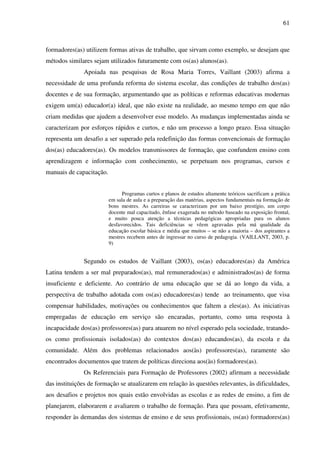 61
formadores(as) utilizem formas ativas de trabalho, que sirvam como exemplo, se desejam que
métodos similares sejam utilizados futuramente com os(as) alunos(as).
Apoiada nas pesquisas de Rosa Maria Torres, Vaillant (2003) afirma a
necessidade de uma profunda reforma do sistema escolar, das condições de trabalho dos(as)
docentes e de sua formação, argumentando que as políticas e reformas educativas modernas
exigem um(a) educador(a) ideal, que não existe na realidade, ao mesmo tempo em que não
criam medidas que ajudem a desenvolver esse modelo. As mudanças implementadas ainda se
caracterizam por esforços rápidos e curtos, e não um processo a longo prazo. Essa situação
representa um desafio a ser superado pela redefinição das formas convencionais de formação
dos(as) educadores(as). Os modelos transmissores de formação, que confundem ensino com
aprendizagem e informação com conhecimento, se perpetuam nos programas, cursos e
manuais de capacitação.
Programas curtos e planos de estudos altamente teóricos sacrificam a prática
em sala de aula e a preparação das matérias, aspectos fundamentais na formação de
bons mestres. As carreiras se caracterizam por um baixo prestígio, um corpo
docente mal capacitado, ênfase exagerada no método baseado na exposição frontal,
e muito pouca atenção a técnicas pedagógicas apropriadas para os alunos
desfavorecidos. Tais deficiências se vêem agravadas pela má qualidade da
educação escolar básica e média que muitos – se não a maioria – dos aspirantes a
mestres recebem antes de ingressar no curso de pedagogia. (VAILLANT, 2003, p.
9)
Segundo os estudos de Vaillant (2003), os(as) educadores(as) da América
Latina tendem a ser mal preparados(as), mal remunerados(as) e administrados(as) de forma
insuficiente e deficiente. Ao contrário de uma educação que se dá ao longo da vida, a
perspectiva de trabalho adotada com os(as) educadores(as) tende ao treinamento, que visa
compensar habilidades, motivações ou conhecimentos que faltem a eles(as). As iniciativas
empregadas de educação em serviço são encaradas, portanto, como uma resposta à
incapacidade dos(as) professores(as) para atuarem no nível esperado pela sociedade, tratando-
os como profissionais isolados(as) do contextos dos(as) educandos(as), da escola e da
comunidade. Além dos problemas relacionados aos(às) professores(as), raramente são
encontrados documentos que tratem de políticas direciona aos(às) formadores(as).
Os Referenciais para Formação de Professores (2002) afirmam a necessidade
das instituições de formação se atualizarem em relação às questões relevantes, às dificuldades,
aos desafios e projetos nos quais estão envolvidas as escolas e as redes de ensino, a fim de
planejarem, elaborarem e avaliarem o trabalho de formação. Para que possam, efetivamente,
responder às demandas dos sistemas de ensino e de seus profissionais, os(as) formadores(as)
 