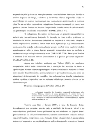 62
responsáveis pelas políticas de formação contínua e das instituições formadoras deverão se
mostrar dispostos ao diálogo, à mudança e ao trabalho coletivo, respeitando a todos os
envolvidos(as) no processo e considerando suas representações, conhecimentos e pontos de
vista.“Se por um lado a construção de conhecimento é um processo pessoal, por outro é uma
produção coletiva, fruto de um processo compartilhado: o conhecimento de cada um resulta
de aprendizagens conquistadas coletivamente” (BRASIL, 2002, p. 107).
O conhecimento dos sujeitos envolvidos, de seu contexto socioeconômico e
cultural, das características da instituição de formação, de como resolver problemas em
circunstâncias práticas, demonstrando capacidade de imaginação e criatividade, também se
mostra imprescindível à tarefa de formar. Além disso, é preciso que o(a) formador(a) saiba
ouvir, aconselhar e ajudar na formação, planejar projetos e refletir sobre o próprio trabalho,
questionando-se sobre a própria função, assumindo compromisso com sua profissão e
demonstrando capacidade para aprender e inovar (VAILLANT, 2003). “Deste ponto de vista,
o formador é um mediador entre os conhecimentos e as pessoas que devem adquiri-los”
(VAILLANT, 2003, p. 22).
Alguns dos trabalhos analisados por Vaillant (2003), ao ressaltarem
competências básicas do(a) formador(a) para a condução dos processos de ensino e
aprendizagem, mostram a demanda por um perfil de profissional que não atue como se fosse o
único detentor de conhecimentos, responsável exclusivo por sua transmissão, mas como um
dinamizador da incorporação de conteúdos. Um profissional que detenha conhecimentos
teóricos e práticos, compromisso com sua profissão, iniciativa para aprender e inovar em seu
âmbito de atuação.
De acordo com as pesquisas de Vaillant (2003, p. 29)
A formação pedagógica dos formadores compreende conhecimento sobre
técnicas didáticas, estrutura de aulas, planejamento do ensino, teorias do
desenvolvimento humano, processos de planejamento curricular, avaliação, cultura
social e influência do contexto no ensino, história e filosofia da educação, aspectos
jurídicos da educação, etc.
Também para Gatti e Barreto (2009), o tema da formação dos(as)
formadores(as) tem merecido atenção, pois a qualidade da formação inicial e do
desenvolvimento profissional dos(as) professores(as) está relacionada ao preparo dos(as)
profissionais que são seus(suas) formadores(as), com seus conhecimentos teóricos e práticos,
seu envolvimento e compromisso com a formação dos(as) educadores(as). A autora salienta
um aspecto importante a ser considerado para a análise dessa questão, referente ao lócus de
 
