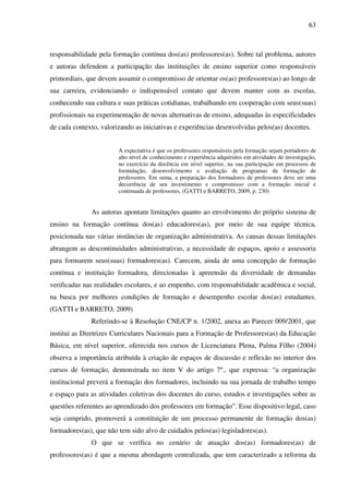 63
responsabilidade pela formação contínua dos(as) professores(as). Sobre tal problema, autores
e autoras defendem a participação das instituições de ensino superior como responsáveis
primordiais, que devem assumir o compromisso de orientar os(as) professores(as) ao longo de
sua carreira, evidenciando o indispensável contato que devem manter com as escolas,
conhecendo sua cultura e suas práticas cotidianas, trabalhando em cooperação com seus(suas)
profissionais na experimentação de novas alternativas de ensino, adequadas às especificidades
de cada contexto, valorizando as iniciativas e experiências desenvolvidas pelos(as) docentes.
A expectativa é que os professores responsáveis pela formação sejam portadores de
alto nível de conhecimento e experiência adquiridos em atividades de investigação,
no exercício da docência em nível superior, na sua participação em processos de
formulação, desenvolvimento e avaliação de programas de formação de
professores. Em suma, a preparação dos formadores de professores deve ser uma
decorrência de seu investimento e compromisso com a formação inicial e
continuada de professores. (GATTI e BARRETO, 2009, p. 230)
As autoras apontam limitações quanto ao envolvimento do próprio sistema de
ensino na formação contínua dos(as) educadores(as), por meio de sua equipe técnica,
posicionada nas várias instâncias de organização administrativa. As causas dessas limitações
abrangem as descontinuidades administrativas, a necessidade de espaços, apoio e assessoria
para formarem seus(suas) formadores(as). Carecem, ainda de uma concepção de formação
contínua e instituição formadora, direcionadas à apreensão da diversidade de demandas
verificadas nas realidades escolares, e ao empenho, com responsabilidade acadêmica e social,
na busca por melhores condições de formação e desempenho escolar dos(as) estudantes.
(GATTI e BARRETO, 2009)
Referindo-se à Resolução CNE/CP n. 1/2002, anexa ao Parecer 009/2001, que
institui as Diretrizes Curriculares Nacionais para a Formação de Professores(as) da Educação
Básica, em nível superior, oferecida nos cursos de Licenciatura Plena, Palma Filho (2004)
observa a importância atribuída à criação de espaços de discussão e reflexão no interior dos
cursos de formação, demonstrada no item V do artigo 7º., que expressa: “a organização
institucional preverá a formação dos formadores, incluindo na sua jornada de trabalho tempo
e espaço para as atividades coletivas dos docentes do curso, estudos e investigações sobre as
questões referentes ao aprendizado dos professores em formação”. Esse dispositivo legal, caso
seja cumprido, promoverá a constituição de um processo permanente de formação dos(as)
formadores(as), que não tem sido alvo de cuidados pelos(as) legisladores(as).
O que se verifica no cenário de atuação dos(as) formadores(as) de
professores(as) é que a mesma abordagem centralizada, que tem caracterizado a reforma da
 