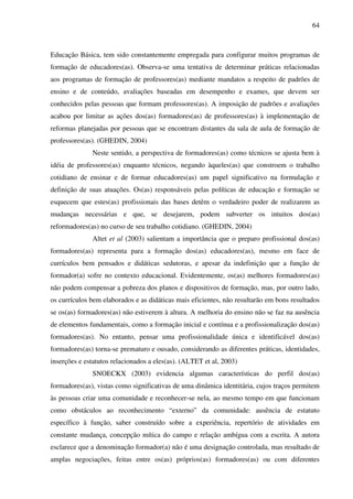 64
Educação Básica, tem sido constantemente empregada para configurar muitos programas de
formação de educadores(as). Observa-se uma tentativa de determinar práticas relacionadas
aos programas de formação de professores(as) mediante mandatos a respeito de padrões de
ensino e de conteúdo, avaliações baseadas em desempenho e exames, que devem ser
conhecidos pelas pessoas que formam professores(as). A imposição de padrões e avaliações
acabou por limitar as ações dos(as) formadores(as) de professores(as) à implementação de
reformas planejadas por pessoas que se encontram distantes da sala de aula de formação de
professores(as). (GHEDIN, 2004)
Neste sentido, a perspectiva de formadores(as) como técnicos se ajusta bem à
idéia de professores(as) enquanto técnicos, negando àqueles(as) que constroem o trabalho
cotidiano de ensinar e de formar educadores(as) um papel significativo na formulação e
definição de suas atuações. Os(as) responsáveis pelas políticas de educação e formação se
esquecem que estes(as) profissionais das bases detêm o verdadeiro poder de realizarem as
mudanças necessárias e que, se desejarem, podem subverter os intuitos dos(as)
reformadores(as) no curso de seu trabalho cotidiano. (GHEDIN, 2004)
Altet et al (2003) salientam a importância que o preparo profissional dos(as)
formadores(as) representa para a formação dos(as) educadores(as), mesmo em face de
currículos bem pensados e didáticas sedutoras, e apesar da indefinição que a função de
formador(a) sofre no contexto educacional. Evidentemente, os(as) melhores formadores(as)
não podem compensar a pobreza dos planos e dispositivos de formação, mas, por outro lado,
os currículos bem elaborados e as didáticas mais eficientes, não resultarão em bons resultados
se os(as) formadores(as) não estiverem à altura. A melhoria do ensino não se faz na ausência
de elementos fundamentais, como a formação inicial e contínua e a profissionalização dos(as)
formadores(as). No entanto, pensar uma profissionalidade única e identificável dos(as)
formadores(as) torna-se prematuro e ousado, considerando as diferentes práticas, identidades,
inserções e estatutos relacionados a eles(as). (ALTET et al, 2003)
SNOECKX (2003) evidencia algumas características do perfil dos(as)
formadores(as), vistas como significativas de uma dinâmica identitária, cujos traços permitem
às pessoas criar uma comunidade e reconhecer-se nela, ao mesmo tempo em que funcionam
como obstáculos ao reconhecimento “externo” da comunidade: ausência de estatuto
específico à função, saber construído sobre a experiência, repertório de atividades em
constante mudança, concepção mítica do campo e relação ambígua com a escrita. A autora
esclarece que a denominação formador(a) não é uma designação controlada, mas resultado de
amplas negociações, feitas entre os(as) próprios(as) formadores(as) ou com diferentes
 