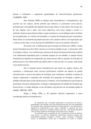 66
deixem o isolamento e conquistem oportunidades de desenvolvimento profissional.
(GARRIDO, 2000)
Para Almeida (2000) as relações entre formandos(as) e formadores(as), que
ocorram em tais espaços, devem permitir que todos(as) se posicionem como pessoas,
aceitando que o desempenho não depende tanto do que sabem, ou não sabem, mas do que são,
de suas relações com o saber, com os(as) alunos(as), com os(as) colegas, a escola e a
profissão. É preciso que todos(as) falem e sejam ouvidos(as), em um diálogo onde as histórias
são ressignificadas, as vivências são discutidas, e os planos de formação possam ser pensados.
Desta forma, no cruzamento de projetos pessoais com o projeto coletivo, nas negociações que
a vida da escola exige e se faz, há maior possibilidade de sucesso dos projetos educativos.
De acordo com os Referenciais para Formação de Professores (2002), a tarefa
dos(as) formadores(as) não é fácil e precisa ser revista na medida em que as discussões sobre
a formação evoluem. Isso evidencia que o processo de desenvolvimento profissional contínuo
é de fundamental importância para o constante repensar de seu trabalho. A atuação dos(as)
formadores(as) depende da compreensão que desenvolvam sobre as questões da formação de
professores(as) e do conhecimento que detêm sobre as salas de aula e as escolas, onde atuam
os(as) professores(as).
Em se tratando dos(as) formadores(as) que atuam nas equipes técnicas das
secretarias, a interlocução entre esses(as) profissionais constitui um aspecto de grande
relevância para o sucesso das práticas de formação, pois coordenam e decidem a respeito da
seleção, organização e tratamento dos conteúdos dos programas de formação e quanto ao
trabalho realizado junto aos(às) professores(as). Portanto, os(as) formadores(as) necessitam de
atualização, discussão, planejamento, avaliação e replanejamento do trabalho de formação que
desenvolvem, e o tempo dedicado a essas atividades estar previsto em sua jornada regular de
trabalho. (BRASIL, 2002).
Soligo e Soligo (2001, p. 26) apontam reflexões importantes a serem
consideradas pelos(as) formadores(as):
Se entendemos que a formação profissional é um processo de ensino e
aprendizagem, que aprender exige uma elaboração pessoal, que essas elaborações
são marcadas pelas experiências anteriores de quem aprende – pois determinam o
repertório de conhecimentos com o qual o indivíduo se aproxima das novas
informações, organiza-as e estabelece relações entre elas -, não há outra alternativa
a não ser tratar o professor em formação como sujeito ativo e singular.
Se acreditamos que a experiência de vida, a experiência escolar do professor
como aluno e as possíveis experiências profissionais anteriores marcam suas
representações pessoais, concepções e crenças – sobre a educação, a instituição
escolar, as problemáticas sociais que se manifestam na escola, as relações
 