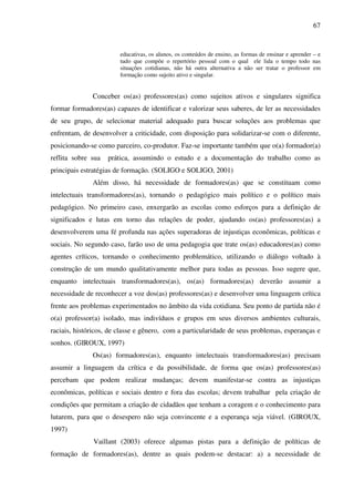 67
educativas, os alunos, os conteúdos de ensino, as formas de ensinar e aprender – e
tudo que compõe o repertório pessoal com o qual ele lida o tempo todo nas
situações cotidianas, não há outra alternativa a não ser tratar o professor em
formação como sujeito ativo e singular.
Conceber os(as) professores(as) como sujeitos ativos e singulares significa
formar formadores(as) capazes de identificar e valorizar seus saberes, de ler as necessidades
de seu grupo, de selecionar material adequado para buscar soluções aos problemas que
enfrentam, de desenvolver a criticidade, com disposição para solidarizar-se com o diferente,
posicionando-se como parceiro, co-produtor. Faz-se importante também que o(a) formador(a)
reflita sobre sua prática, assumindo o estudo e a documentação do trabalho como as
principais estratégias de formação. (SOLIGO e SOLIGO, 2001)
Além disso, há necessidade de formadores(as) que se constituam como
intelectuais transformadores(as), tornando o pedagógico mais político e o político mais
pedagógico. No primeiro caso, enxergarão as escolas como esforços para a definição de
significados e lutas em torno das relações de poder, ajudando os(as) professores(as) a
desenvolverem uma fé profunda nas ações superadoras de injustiças econômicas, políticas e
sociais. No segundo caso, farão uso de uma pedagogia que trate os(as) educadores(as) como
agentes críticos, tornando o conhecimento problemático, utilizando o diálogo voltado à
construção de um mundo qualitativamente melhor para todas as pessoas. Isso sugere que,
enquanto intelectuais transformadores(as), os(as) formadores(as) deverão assumir a
necessidade de reconhecer a voz dos(as) professores(as) e desenvolver uma linguagem crítica
frente aos problemas experimentados no âmbito da vida cotidiana. Seu ponto de partida não é
o(a) professor(a) isolado, mas indivíduos e grupos em seus diversos ambientes culturais,
raciais, históricos, de classe e gênero, com a particularidade de seus problemas, esperanças e
sonhos. (GIROUX, 1997)
Os(as) formadores(as), enquanto intelectuais transformadores(as) precisam
assumir a linguagem da crítica e da possibilidade, de forma que os(as) professores(as)
percebam que podem realizar mudanças; devem manifestar-se contra as injustiças
econômicas, políticas e sociais dentro e fora das escolas; devem trabalhar pela criação de
condições que permitam a criação de cidadãos que tenham a coragem e o conhecimento para
lutarem, para que o desespero não seja convincente e a esperança seja viável. (GIROUX,
1997)
Vaillant (2003) oferece algumas pistas para a definição de políticas de
formação de formadores(as), dentre as quais podem-se destacar: a) a necessidade de
 