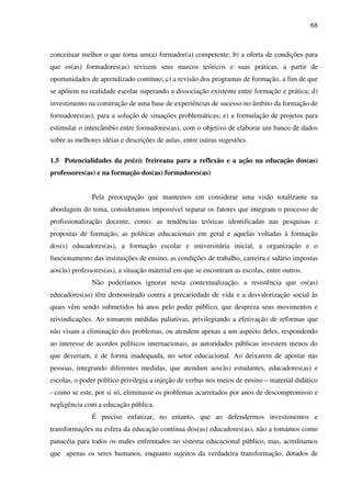 68
conceituar melhor o que torna um(a) formador(a) competente; b) a oferta de condições para
que os(as) formadores(as) revisem seus marcos teóricos e suas práticas, a partir de
oportunidades de aprendizado contínuo; c) a revisão dos programas de formação, a fim de que
se apóiem na realidade escolar superando a dissociação existente entre formação e prática; d)
investimento na construção de uma base de experiências de sucesso no âmbito da formação de
formadores(as), para a solução de situações problemáticas; e) a formulação de projetos para
estimular o intercâmbio entre formadores(as), com o objetivo de elaborar um banco de dados
sobre as melhores idéias e descrições de aulas, entre outras sugestões.
1.5 Potencialidades da práxis freireana para a reflexão e a ação na educação dos(as)
professores(as) e na formação dos(as) formadores(as)
Pela preocupação que mantemos em considerar uma visão totalizante na
abordagem do tema, consideramos impossível separar os fatores que integram o processo de
profissionalização docente, como: as tendências teóricas identificadas nas pesquisas e
propostas de formação, as políticas educacionais em geral e aquelas voltadas à formação
dos(s) educadores(as), a formação escolar e universitária inicial, a organização e o
funcionamento das instituições de ensino, as condições de trabalho, carreira e salário impostas
aos(às) professores(as), a situação material em que se encontram as escolas, entre outros.
Não poderíamos ignorar nesta contextualização, a resistência que os(as)
educadores(as) têm demonstrado contra a precariedade de vida e a desvalorização social às
quais vêm sendo submetidos há anos pelo poder público, que despreza seus movimentos e
reivindicações. Ao tomarem medidas paliativas, privilegiando a efetivação de reformas que
não visam a eliminação dos problemas, ou atendem apenas a um aspecto deles, respondendo
ao interesse de acordos políticos internacionais, as autoridades públicas investem menos do
que deveriam, e de forma inadequada, no setor educacional. Ao deixarem de apostar nas
pessoas, integrando diferentes medidas, que atendam aos(às) estudantes, educadores(as) e
escolas, o poder político privilegia a injeção de verbas nos meios de ensino – material didático
- como se este, por si só, eliminasse os problemas acarretados por anos de descompromisso e
negligência com a educação pública.
É preciso enfatizar, no entanto, que ao defendermos investimentos e
transformações na esfera da educação contínua dos(as) educadores(as), não a tomamos como
panacéia para todos os males enfrentados no sistema educacional público, mas, acreditamos
que apenas os seres humanos, enquanto sujeitos da verdadeira transformação, dotados de
 