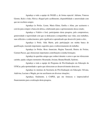 Agradeço a toda a equipe do NIASE e, de forma especial: Adriana, Vanessa
Girotto, Kelci e João, Flávia e Raquel pelo acolhimento, disponibilidade e amorosidade com
que me recebem sempre;
Agradeço às Profas. Lisete, Maria Eliete, Emília e Aline, por aceitarem o
convite para compor a banca de defesa, colaborando para o aprimoramento desse estudo;
Agradeço a Valério e José, participantes desta pesquisa, pelo compromisso,
generosidade e rigorosidade com que se dedicaram a compartilhar suas vidas, seus trabalhos,
suas reflexões e conhecimentos; pelo significativo aprendizado que desenvolvi junto a eles;
Agradeço à Profa. Alda Marin, pela participação em minha banca de
qualificação, trazendo importantes sugestões para o redirecionamento do trabalho;
Agradeço às Profas. Rosa Anunciato, Regina Tancredi, Denise de Freitas,
Carmen Passos, que ofereceram importantes contribuições à minha formação;
Agradeço às queridas amigas que conheci durante o curso e que me ofereceram
carinho, ajuda e alegres momentos: Rosenaide, Josiane, Renata Rinaldi, Sydione;
Agradeço a toda a equipe do Programa de Pós-Graduação em Educação da
UFSCar, pela oportunidade e apoio que ofereceram ao desenvolvimento desta tese;
Agradeço às meninas da Secretaria de Pós-Graduação em Educação: Silvana,
Adalvina, Luciane e Magda, por me auxiliarem em diversas situações;
Agradeço, finalmente, à CAPES, que me forneceu o imprescindível
financiamento para a realização desta pesquisa.
 