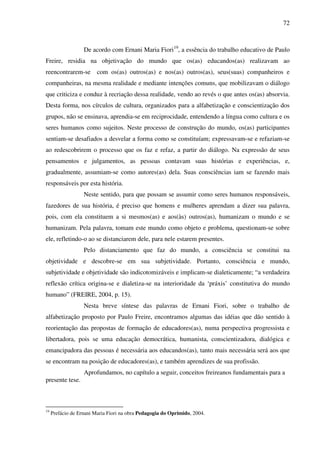 72
De acordo com Ernani Maria Fiori19
, a essência do trabalho educativo de Paulo
Freire, residia na objetivação do mundo que os(as) educandos(as) realizavam ao
reencontrarem-se com os(as) outros(as) e nos(as) outros(as), seus(suas) companheiros e
companheiras, na mesma realidade e mediante intenções comuns, que mobilizavam o diálogo
que criticiza e conduz à recriação dessa realidade, vendo ao revés o que antes os(as) absorvia.
Desta forma, nos círculos de cultura, organizados para a alfabetização e conscientização dos
grupos, não se ensinava, aprendia-se em reciprocidade, entendendo a língua como cultura e os
seres humanos como sujeitos. Neste processo de construção do mundo, os(as) participantes
sentiam-se desafiados a desvelar a forma como se constituíam; expressavam-se e refaziam-se
ao redescobrirem o processo que os faz e refaz, a partir do diálogo. Na expressão de seus
pensamentos e julgamentos, as pessoas contavam suas histórias e experiências, e,
gradualmente, assumiam-se como autores(as) dela. Suas consciências iam se fazendo mais
responsáveis por esta história.
Neste sentido, para que possam se assumir como seres humanos responsáveis,
fazedores de sua história, é preciso que homens e mulheres aprendam a dizer sua palavra,
pois, com ela constituem a si mesmos(as) e aos(às) outros(as), humanizam o mundo e se
humanizam. Pela palavra, tomam este mundo como objeto e problema, questionam-se sobre
ele, refletindo-o ao se distanciarem dele, para nele estarem presentes.
Pelo distanciamento que faz do mundo, a consciência se constitui na
objetividade e descobre-se em sua subjetividade. Portanto, consciência e mundo,
subjetividade e objetividade são indicotomizáveis e implicam-se dialeticamente; “a verdadeira
reflexão crítica origina-se e dialetiza-se na interioridade da ‘práxis’ constitutiva do mundo
humano” (FREIRE, 2004, p. 15).
Nesta breve síntese das palavras de Ernani Fiori, sobre o trabalho de
alfabetização proposto por Paulo Freire, encontramos algumas das idéias que dão sentido à
reorientação das propostas de formação de educadores(as), numa perspectiva progressista e
libertadora, pois se uma educação democrática, humanista, conscientizadora, dialógica e
emancipadora das pessoas é necessária aos educandos(as), tanto mais necessária será aos que
se encontram na posição de educadores(as), e também aprendizes de sua profissão.
Aprofundamos, no capítulo a seguir, conceitos freireanos fundamentais para a
presente tese.
19
Prefácio de Ernani Maria Fiori na obra Pedagogia do Oprimido, 2004.
 