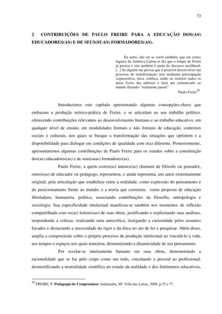 73
2 CONTRIBUIÇÕES DE PAULO FREIRE PARA A EDUCAÇÃO DOS(AS)
EDUCADORES(AS) E DE SEUS(SUAS) FORMADORES(AS).
Eu notei, não sei se vocês também, que em certos
lugares da América Latina se diz que o tempo de Freire
já passou e isto também é parte do discurso neoliberal.
[...] Se alguém me provar que é possível desenvolver um
processo de transformação sem nenhuma preocupação
cognoscitiva, ética, estética, então eu retirarei todos os
meus livros das editoras e farei um comunicado ao
mundo dizendo: “realmente passei”.
Paulo Freire
20
Introduzimos este capítulo apresentando algumas concepções-chave que
embasam a produção teórico-prática de Freire, e se articulam ao seu trabalho político,
oferecendo contribuições relevantes ao desenvolvimento humano e ao trabalho educativo, em
qualquer nível de ensino, em modalidades formais e não formais de educação, contextos
sociais e culturais, nos quais se busque a transformação das situações que oprimem e a
disponibilidade para dialogar em condições de igualdade com o(a) diferente. Posteriormente,
apresentaremos algumas contribuições de Paulo Freire para os estudos sobre a constituição
dos(as) educadores(as) e de seus(suas) formadores(as).
Paulo Freire, a quem certos(as) autores(as) chamam de filósofo ou pensador,
outros(as) de educador ou pedagogo, representou, e ainda representa, um autor extremamente
original, pela articulação que estabelece entre a oralidade, como expressão do pensamento e
do posicionamento frente ao mundo, e a teoria que construiu, como proposta de educação
libertadora, humanista, política, associando contribuições da filosofia, antropologia e
sociologia. Sua especificidade intelectual manifesta-se também nos momentos de reflexão
compartilhada com os(as) leitores(as) de suas obras, justificando e explicitando suas análises,
respondendo a críticas, realizando uma autocrítica, instigando a curiosidade pelos assuntos
focados e destacando a necessidade do rigor e da ética no ato de ler e pesquisar. Além disso,
amplia a compreensão sobre o próprio processo de produção intelectual ao vinculá-lo à vida,
aos tempos e espaços nos quais transitou, demonstrando a dinamicidade de seu pensamento.
Por revelar-se inteiramente humano em suas obras, demonstrando a
racionalidade que se faz pelo corpo como um todo, vinculando o pessoal ao profissional,
desmistificando a neutralidade científica no estudo da realidade e dos fenômenos educativos,
20
FREIRE, P. Pedagogia do Compromisso. Indaiatuba, SP: Villa das Letras, 2008. p.75 e 77.
 