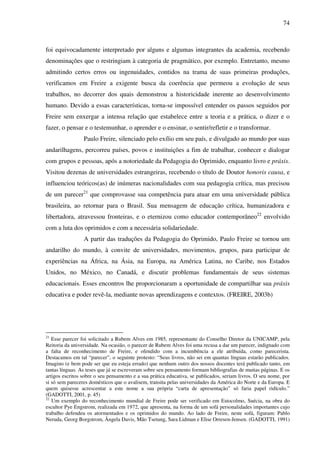 74
foi equivocadamente interpretado por alguns e algumas integrantes da academia, recebendo
denominações que o restringiam à categoria de pragmático, por exemplo. Entretanto, mesmo
admitindo certos erros ou ingenuidades, contidos na trama de suas primeiras produções,
verificamos em Freire a exigente busca da coerência que permeou a evolução de seus
trabalhos, no decorrer dos quais demonstrou a historicidade inerente ao desenvolvimento
humano. Devido a essas características, torna-se impossível entender os passos seguidos por
Freire sem enxergar a intensa relação que estabelece entre a teoria e a prática, o dizer e o
fazer, o pensar e o testemunhar, o aprender e o ensinar, o sentir/refletir e o transformar.
Paulo Freire, silenciado pelo exílio em seu país, e divulgado ao mundo por suas
andarilhagens, percorreu países, povos e instituições a fim de trabalhar, conhecer e dialogar
com grupos e pessoas, após a notoriedade da Pedagogia do Oprimido, enquanto livro e práxis.
Visitou dezenas de universidades estrangeiras, recebendo o título de Doutor honoris causa, e
influenciou teóricos(as) de inúmeras nacionalidades com sua pedagogia crítica, mas precisou
de um parecer21
que comprovasse sua competência para atuar em uma universidade pública
brasileira, ao retornar para o Brasil. Sua mensagem de educação crítica, humanizadora e
libertadora, atravessou fronteiras, e o eternizou como educador contemporâneo22
envolvido
com a luta dos oprimidos e com a necessária solidariedade.
A partir das traduções da Pedagogia do Oprimido, Paulo Freire se tornou um
andarilho do mundo, à convite de universidades, movimentos, grupos, para participar de
experiências na África, na Ásia, na Europa, na América Latina, no Caribe, nos Estados
Unidos, no México, no Canadá, e discutir problemas fundamentais de seus sistemas
educacionais. Esses encontros lhe proporcionaram a oportunidade de compartilhar sua práxis
educativa e poder revê-la, mediante novas aprendizagens e contextos. (FREIRE, 2003b)
21
Esse parecer foi solicitado a Rubem Alves em 1985, representante do Conselho Diretor da UNICAMP, pela
Reitoria da universidade. Na ocasião, o parecer de Rubem Alves foi uma recusa a dar um parecer, indignado com
a falta de reconhecimento de Freire, e ofendido com a incumbência a ele atribuída, como parecerista.
Destacamos em tal “parecer”, o seguinte protesto: “Seus livros, não sei em quantas línguas estarão publicados.
Imagino (e bem pode ser que eu esteja errado) que nenhum outro dos nossos docentes terá publicado tanto, em
tantas línguas. As teses que já se escreveram sobre seu pensamento formam bibliografias de muitas páginas. E os
artigos escritos sobre o seu pensamento e a sua prática educativa, se publicados, seriam livros. O seu nome, por
si só sem pareceres domésticos que o avalisem, transita pelas universidades da América do Norte e da Europa. E
quem quisesse acrescentar a este nome a sua própria “carta de apresentação” só faria papel ridículo.”
(GADOTTI, 2001, p. 45)
22
Um exemplo do reconhecimento mundial de Freire pode ser verificado em Estocolmo, Suécia, na obra do
escultor Pye Engstrom, realizada em 1972, que apresenta, na forma de um sofá personalidades importantes cujo
trabalho defendeu os atormentados e os oprimidos do mundo. Ao lado de Freire, neste sofá, figuram: Pablo
Neruda, Georg Borgstrom, Ângela Davis, Mão Tsetung, Sara Lidman e Elise Orresen-Jensen. (GADOTTI, 1991)
 
