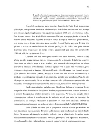 75
E quando sobre tudo isso penso, algo me faz crer que uma das marcas mais visíveis
de minha trajetória profissional é o empenho a que me entrego de procurar sempre a
unidade entre a prática e a teoria. É neste sentido que meus livros, bem ou mal, são
relatórios de quefazeres com que me envolvi. (FREIRE, 2003b, p. 87)
É possível constatar os traços especiais da escrita de Freire desde as primeiras
publicações, mas podemos identificar a intensificação de trabalhos enriquecidos pelo diálogo
com pessoas, e pela relação com a vida, a partir da década de 1980, após seu retorno do exílio.
Sua segunda esposa, Ana Maria Freire, comprometida com a propagação dos registros do
marido, tem se dedicado a organizar e editar os textos, diálogos e entrevistas que ele reuniu,
sem contar com o tempo necessário para compilar. A contribuição preciosa de Nita nos
garante o acesso ao conhecimento das últimas produções de Freire, nas quais analisa
diferentes temas relacionados ao campo social e educacional, que ainda não haviam sido
objeto de reflexão em obras anteriores.
Coerente com sua abordagem histórica dos seres humanos, Freire (2003b)
afirma que não nasceu marcado para ser professor, mas foi se tornando desta forma no corpo
das tramas, na reflexão sobre a ação, na observação atenta de diversas práticas, na leitura
constante e crítica de textos teóricos, incluindo aqueles com os quais não concordasse, pois
considerava importante a abertura crítica aos diferentes e às diferenças, com os quais sempre
pôde aprender. Para Freire (2003b), perceber e aceitar que não há vida na imobilidade é
condição necessária para a formação de um intelectual que não teme a mudança. Para ele, não
há progresso na estagnação. Se, na verdade, somos social e politicamente responsáveis, não
nos cabe a acomodação às estruturas injustas da sociedade, numa atitude de traição à vida.
Desde seus primeiros trabalhos, nos Círculos de Cultura, o projeto de Freire
sempre incluiu a denúncia das situações de dominação que desumanizam os seres humanos, e
o anúncio da capacidade criadora inerente a todas as pessoas. Por isso, sua atuação esteve
constantemente voltada à transformação da realidade social, por meio da interação, da
comunicação, do diálogo. “Educador e educando, os dois seres criadores libertam-se
mutuamente para chegarem a ser, ambos, criadores de novas realidades”. (INODEP, 2001d)
Freire (2003b) esclarece que as pesquisas e estudos teóricos que realizou, ao
lado da primeira esposa, durante dez anos, viabilizaram o que foi chamado de método Paulo
Freire. No entanto, ele concebe o trabalho realizado com a alfabetização de adultos muito
mais como uma compreensão dialética da educação, preocupada com o processo de conhecer,
no qual educadores(as) e educandos(as) assumem o papel crítico de sujeitos cognoscentes.
 