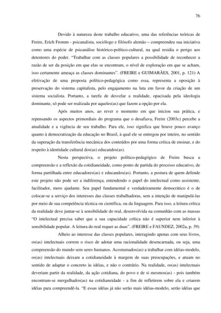 76
Devido à natureza deste trabalho educativo, uma das referências teóricas de
Freire, Erich Fromm - psicanalista, sociólogo e filósofo alemão – compreendeu sua iniciativa
como uma espécie de psicanálise histórico-político-cultural, na qual residia o perigo aos
detentores do poder. “Trabalhar com as classes populares a possibilidade de reconhecer a
razão de ser da posição em que elas se encontram, o nível de exploração em que se acham,
isso certamente ameaça as classes dominantes”. (FREIRE e GUIMARÃES, 2001, p. 121) A
efetivação de uma proposta político-pedagógica como essa, representa a oposição à
preservação do sistema capitalista, pelo engajamento na luta em favor da criação de um
sistema socialista. Portanto, a tarefa de desvelar a realidade, opacisada pela ideologia
dominante, só pode ser realizada por aqueles(as) que fazem a opção por ela.
Após muitos anos, ao rever o momento em que iniciou sua prática, e
repensando os aspectos primordiais do programa que o desafiava, Freire (2003c) percebe a
atualidade e a vigência de seu trabalho. Para ele, isso significa que houve pouco avanço
quanto à democratização da educação no Brasil, à qual ele se entregou por inteiro, no sentido
da superação da transferência mecânica dos conteúdos por uma forma crítica de ensinar, e do
respeito à identidade cultural dos(as) educandos(as).
Nesta perspectiva, o projeto político-pedagógico de Freire busca a
compreensão e a reflexão da cotidianeidade, como ponto de partida do processo educativo, de
forma partilhada entre educadores(as) e educandos(as). Portanto, a postura de quem defende
este projeto não pode ser a indiferença, entendendo o papel do intelectual como assistente,
facilitador, mero ajudante. Seu papel fundamental e verdadeiramente democrático é o de
colocar-se a serviço dos interesses das classes trabalhadoras, sem a intenção de manipulá-las
por meio de sua competência técnica ou científica, ou da linguagem. Para isso, a leitura crítica
da realidade deve juntar-se à sensibilidade do real, desenvolvida na comunhão com as massas
“O intelectual precisa saber que a sua capacidade crítica não é superior nem inferior à
sensibilidade popular. A leitura do real requer as duas”. (FREIRE e FAUNDEZ, 2002a, p. 39)
Alheio ao interesse das classes populares, interagindo apenas com seus livros,
os(as) intelectuais correm o risco de adotar uma racionalidade desencarnada, ou seja, uma
compreensão do mundo sem seres humanos. Acostumados(as) a trabalhar com idéias-modelo,
os(as) intelectuais deixam a cotidianeidade à margem de suas preocupações, e atuam no
sentido de adaptar o concreto às idéias, e não o contrário. Na realidade, os(as) intelectuais
deveriam partir da realidade, da ação cotidiana, do povo e de si mesmos(as) - pois também
encontram-se mergulhados(as) na cotidianeidade - a fim de refletirem sobre ela e criarem
idéias para compreendê-la. “E essas idéias já não serão mais idéias-modelo, serão idéias que
 