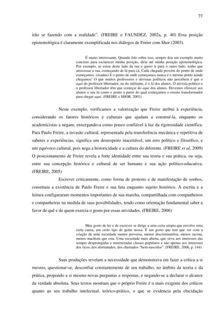 77
irão se fazendo com a realidade”. (FREIRE e FAUNDEZ, 2002a, p. 40) Essa posição
epistemológica é claramente exemplificada nos diálogos de Freire com Shor (2003).
É muito interessante. Quando falo sobre isso, sempre dou um exemplo muito
concreto para esclarecer minha posição, diria até minha posição epistemológica.
Por exemplo, se estou deste lado da rua e quero ir para o outro lado, tenho que
atravessar a rua, começando de lá para cá. Cada chegada provém do ponto de onde
começamos. (risadas) E o ponto de onde começamos nunca é o mesmo ponto aonde
chegamos! O que muitos professores e ativistas políticos não percebem é que o
aqui do professor libertador, ou do militante, é o lá dos alunos. O ativista político e
o professor libertador têm que começar do aqui dos alunos. Devemos oferecer aos
alunos o seu lá como o ponto a partir do qual começamos o ensino transformador
para chegar aqui. (FREIRE e SHOR, 2003)
Neste exemplo, verificamos a valorização que Freire atribui à experiência,
considerando os fatores históricos e culturais que ajudam a construí-la, enquanto os
academicistas a negam, enxergando-a como pouco confiável à luz da rigorosidade científica.
Para Paulo Freire, a invasão cultural, representada pela transferência mecânica e repetitiva de
saberes e experiências, significa um desrespeito inaceitável, um erro político e filosófico, e
um equívoco cultural, pois nega a historicidade e a cultura do diferente. (FREIRE et al, 2009)
O posicionamento de Freire revela a forte identidade entre sua teoria e sua prática, ou seja,
entre sua concepção histórica e cultural de ser humano e sua ação político-educativa.
(FREIRE, 2005)
Escrever criticamente, como forma de protesto e de manifestação de sonhos,
constituiu a existência de Paulo Freire e sua luta enquanto sujeito histórico. A escrita e a
leitura configuraram momentos importantes de sua marcha, compartilhada com companheiros
e companheiras na medida de suas possibilidades, tendo como orientação fundamental saber a
favor de quê e de quem exercia o gosto por essas atividades. (FREIRE, 2006)
Meu gosto de ler e de escrever se dirige a uma certa utopia que envolve uma
certa causa, um certo tipo de gente nossa. É um gosto que tem que ver com a
criação de uma sociedade menos perversa, menos discriminatória, menos racista,
menos machista que esta. Uma sociedade mais aberta, que sirva aos interesses das
sempre desprotegidas e minimizadas classes populares e não apenas aos interesses
dos ricos, dos afortunados, dos chamados “bem-nascidos”. (FREIRE, 2006, p. 144)
Suas produções revelam a necessidade que demonstrava em fazer a crítica a si
mesmo, questionar-se, desconfiar constantemente de seu trabalho, no âmbito da teoria e da
prática, propondo a si mesmo novas perguntas e respostas, e negando-se a declarar o alcance
da verdade absoluta. Seus textos mostram que o próprio Freire é o mais exigente dos críticos
quanto ao seu trabalho intelectual, teórico-prático, o que se evidencia pela elucidação
 