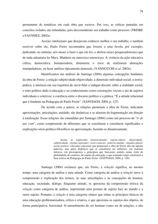 78
permanente de temáticas em cada obra que escreve. Por isso, as críticas pautadas em
conceitos isolados são infundadas, pois desconsideram seu trabalho como processo. (FREIRE
e FAUNDEZ, 2002a)
Aos(às) intelectuais que desejavam conhecer melhor o seu trabalho, e também
escrever sobre ele, Paulo Freire recomendou que fossem a uma favela, por exemplo,
dedicando, no mínimo, seis meses a fazer o que ele fez, e alertou os(as) pesquisadores(as) que
de nada adiantaria ler Marx, Manhein ou outros(as) autores(as). A vivência da ação educativa
crítica, democrática, humanizadora, diminuiria o risco de realizarem abstrações
manipuladoras, ou fazer análises tipicamente doutorais. (VANNUCCHI et al, 2003e)
Identificamos nas análises de Santiago (2004) algumas concepções fundantes
da obra de Freire: a relação subjetividade-objetividade; a dimensão individual-social; a teoria-
prática; a inteireza em sua trajetória de ouvir-falar e indagar-discutir sobre a realidade social;
o trato político dado à educação e ao conhecimento como construções sociais e ato de sujeitos
individuais e coletivos; a coerência entre o discurso político e a prática. “É a atitude relacional
que é fundante na Pedagogia de Paulo Freire”. (SANTIAGO, 2004, p. 127)
De acordo com a autora, as relações permeiam a obra de Freire, indicando
aproximações, articulações, unidade; são dinâmicas e se afastam da fragmentação em direção
à totalização. Essas relações são entendidas por Santiago (2004) como um processo de “ir de
par com”, como compreensão de diferentes que se constituem e constituem significados e
explicações sócio-político-filosóficos na aproximação, fazendo-se dinamicamente.
Assim, as expressões homem-mundo; sujeito-objeto; objetividade-
subjetividade; ensinar-aprender; texto-contexto; palavra-mundo; singular-plural;
teoria-prática; educador-educando que perpassam a obra de Freire não são apenas
palavras, mas pares dialéticos que se constituem em reflexões, em sistemas
teóricos, em pressupostos e princípios que buscaram sentido numa visão de
globalidade, de contexto, do sujeito da educação, e que tomando corpo constituem a
base teórica da Pedagogia de Paulo Freire. (SANTIAGO, 2004, p. 128)
Santiago (2004) esclarece que, em Freire, a relação significa, ao mesmo
tempo, uma categoria de análise e uma atitude. Como categoria de análise a relação serve à
compreensão e explicação dos termos, às suas articulações e às concepções de homem,
educação, sociedade, diálogo. Enquanto atitude, se aproxima da compreensão teórica da
relação como categoria de análise, imprimindo uma postura de sujeito face ao mundo e a
outro sujeito. Portanto, a relação é uma categoria síntese que reúne os princípios básicos de
uma educação problematizadora, crítica e criativa, e que aproxima os sujeitos dos objetos, de
forma participativa, horizontal. O entendimento do ser humano como ser de relações, e não
 