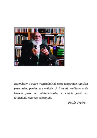 Reconhecer a quase tragicidade de nosso tempo não significaReconhecer a quase tragicidade de nosso tempo não significaReconhecer a quase tragicidade de nosso tempo não significaReconhecer a quase tragicidade de nosso tempo não significa
para mim, porém, a rendição. A luta de mulheres e depara mim, porém, a rendição. A luta de mulheres e depara mim, porém, a rendição. A luta de mulheres e depara mim, porém, a rendição. A luta de mulheres e de
homens pode ser obstaculizada, a vitória pode serhomens pode ser obstaculizada, a vitória pode serhomens pode ser obstaculizada, a vitória pode serhomens pode ser obstaculizada, a vitória pode ser
retardretardretardretardaaaada, mas não suprimida.da, mas não suprimida.da, mas não suprimida.da, mas não suprimida.
Paulo FreirePaulo FreirePaulo FreirePaulo Freire
 