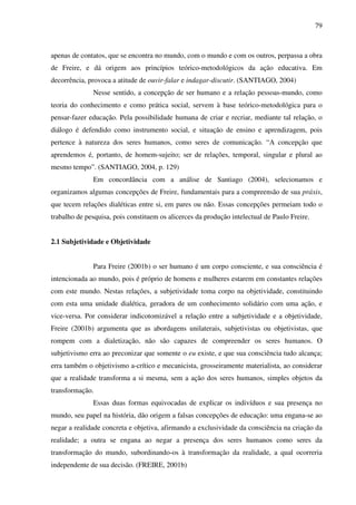 79
apenas de contatos, que se encontra no mundo, com o mundo e com os outros, perpassa a obra
de Freire, e dá origem aos princípios teórico-metodológicos da ação educativa. Em
decorrência, provoca a atitude de ouvir-falar e indagar-discutir. (SANTIAGO, 2004)
Nesse sentido, a concepção de ser humano e a relação pessoas-mundo, como
teoria do conhecimento e como prática social, servem à base teórico-metodológica para o
pensar-fazer educação. Pela possibilidade humana de criar e recriar, mediante tal relação, o
diálogo é defendido como instrumento social, e situação de ensino e aprendizagem, pois
pertence à natureza dos seres humanos, como seres de comunicação. “A concepção que
aprendemos é, portanto, de homem-sujeito; ser de relações, temporal, singular e plural ao
mesmo tempo”. (SANTIAGO, 2004, p. 129)
Em concordância com a análise de Santiago (2004), selecionamos e
organizamos algumas concepções de Freire, fundamentais para a compreensão de sua práxis,
que tecem relações dialéticas entre si, em pares ou não. Essas concepções permeiam todo o
trabalho de pesquisa, pois constituem os alicerces da produção intelectual de Paulo Freire.
2.1 Subjetividade e Objetividade
Para Freire (2001b) o ser humano é um corpo consciente, e sua consciência é
intencionada ao mundo, pois é próprio de homens e mulheres estarem em constantes relações
com este mundo. Nestas relações, a subjetividade toma corpo na objetividade, constituindo
com esta uma unidade dialética, geradora de um conhecimento solidário com uma ação, e
vice-versa. Por considerar indicotomizável a relação entre a subjetividade e a objetividade,
Freire (2001b) argumenta que as abordagens unilaterais, subjetivistas ou objetivistas, que
rompem com a dialetização, não são capazes de compreender os seres humanos. O
subjetivismo erra ao preconizar que somente o eu existe, e que sua consciência tudo alcança;
erra também o objetivismo a-crítico e mecanicista, grosseiramente materialista, ao considerar
que a realidade transforma a si mesma, sem a ação dos seres humanos, simples objetos da
transformação.
Essas duas formas equivocadas de explicar os indivíduos e sua presença no
mundo, seu papel na história, dão origem a falsas concepções de educação: uma engana-se ao
negar a realidade concreta e objetiva, afirmando a exclusividade da consciência na criação da
realidade; a outra se engana ao negar a presença dos seres humanos como seres da
transformação do mundo, subordinando-os à transformação da realidade, a qual ocorreria
independente de sua decisão. (FREIRE, 2001b)
 