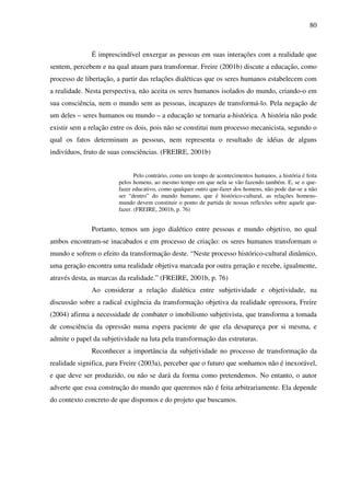 80
É imprescindível enxergar as pessoas em suas interações com a realidade que
sentem, percebem e na qual atuam para transformar. Freire (2001b) discute a educação, como
processo de libertação, a partir das relações dialéticas que os seres humanos estabelecem com
a realidade. Nesta perspectiva, não aceita os seres humanos isolados do mundo, criando-o em
sua consciência, nem o mundo sem as pessoas, incapazes de transformá-lo. Pela negação de
um deles – seres humanos ou mundo – a educação se tornaria a-histórica. A história não pode
existir sem a relação entre os dois, pois não se constitui num processo mecanicista, segundo o
qual os fatos determinam as pessoas, nem representa o resultado de idéias de alguns
indivíduos, fruto de suas consciências. (FREIRE, 2001b)
Pelo contrário, como um tempo de acontecimentos humanos, a história é feita
pelos homens, ao mesmo tempo em que nela se vão fazendo também. E, se o que-
fazer educativo, como qualquer outro que-fazer dos homens, não pode dar-se a não
ser “dentro” do mundo humano, que é histórico-cultural, as relações homens-
mundo devem constituir o ponto de partida de nossas reflexões sobre aquele que-
fazer. (FREIRE, 2001b, p. 76)
Portanto, temos um jogo dialético entre pessoas e mundo objetivo, no qual
ambos encontram-se inacabados e em processo de criação: os seres humanos transformam o
mundo e sofrem o efeito da transformação deste. “Neste processo histórico-cultural dinâmico,
uma geração encontra uma realidade objetiva marcada por outra geração e recebe, igualmente,
através desta, as marcas da realidade.” (FREIRE, 2001b, p. 76)
Ao considerar a relação dialética entre subjetividade e objetividade, na
discussão sobre a radical exigência da transformação objetiva da realidade opressora, Freire
(2004) afirma a necessidade de combater o imobilismo subjetivista, que transforma a tomada
de consciência da opressão numa espera paciente de que ela desapareça por si mesma, e
admite o papel da subjetividade na luta pela transformação das estruturas.
Reconhecer a importância da subjetividade no processo de transformação da
realidade significa, para Freire (2003a), perceber que o futuro que sonhamos não é inexorável,
e que deve ser produzido, ou não se dará da forma como pretendemos. No entanto, o autor
adverte que essa construção do mundo que queremos não é feita arbitrariamente. Ela depende
do contexto concreto de que dispomos e do projeto que buscamos.
 