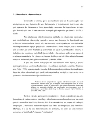 81
2.2 Humanização e Desumanização
Comparado ao animal, que é essencialmente um ser da acomodação e do
ajustamento, os seres humanos são seres da integração e, historicamente, têm travado lutas
pela superação dos fatores que os fazem acomodados e ajustados. Tal luta se instala na busca
pela humanização, que é constantemente esmagada pela opressão que destrói. (FREIRE,
1999)
Nas relações que estabelecem com a realidade, por estarem nela e com ela, e
pela possibilidade de criar, recriar e decidir, é que os seres humanos vão dinamizando suas
realidades, humanizando-as, ou seja, vão acrescentando a elas o produto de suas realizações,
vão temporizando os espaços geográficos, fazendo cultura. Nestas relações, com o mundo e
com os outros, ao serem desafiados e responderem aos desafios, modificando e criando, os
indivíduos não permitem a imobilidade das sociedades e das culturas, a não ser em termos de
relativa preponderância. Ao criarem, recriarem e decidirem, os indivíduos vão conformando
as épocas históricas e participando das mesmas. (FREIRE, 1999)
E para uma melhor participação dos seres humanos nestas épocas, é preciso
que se apropriem de seus temas fundamentais e reconheçam suas tarefas concretas. De acordo
com Freire (1999), uma das grandes tragédias do homem moderno reside na dominação que a
força dos mitos, disseminada pela publicidade organizada e ideológica, exerce sobre ele, o
que resulta em sua renúncia à capacidade de decidir.
As tarefas de seu tempo não são captadas pelo homem simples, mas a ele
apresentadas por uma “elite” que as interpreta e lhes entrega em forma de receita,
de prescrição a ser seguida. E, quando julga que se salva seguindo as prescrições,
afoga-se no anonimato nivelador da massificação, sem esperança e sem fé,
domesticado e acomodado: já não é sujeito. Rebaixa-se a puro objeto. Coisifica-se.
(FREIRE, 1999, p. 51)
Por isso é preciso que os processos educativos estejam inspirados em aspectos
humanistas, de caráter concreto, científico e não abstrato; em um humanismo que não esteja
pautado numa visão ideal de ser humano, fora de seu mundo e de seu tempo, fabricado pela
imaginação. O verdadeiro humanismo rejeita toda forma de manipulação, que contradiz a
libertação, e se dá na ação transformadora das estruturas, nas quais os seres humanos
encontram-se “coisificados”, ou quase “coisificados”.
 