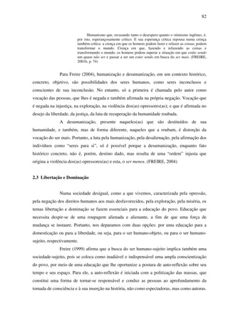 82
Humanismo que, recusando tanto o desespero quanto o otimismo ingênuo, é,
por isto, esperançosamente crítico. E sua esperança crítica repousa numa crença
também crítica: a crença em que os homens podem fazer e refazer as coisas; podem
transformar o mundo. Crença em que, fazendo e refazendo as coisas e
transformando o mundo, os homens podem superar a situação em que estão sendo
um quase não ser e passar a ser um estar sendo em busca do ser mais. (FREIRE,
2001b, p. 74)
Para Freire (2004), humanização e desumanização, em um contexto histórico,
concreto, objetivo, são possibilidades dos seres humanos, como seres inconclusos e
conscientes de sua inconclusão. No entanto, só a primeira é chamada pelo autor como
vocação das pessoas, que lhes é negada e também afirmada na própria negação. Vocação que
é negada na injustiça, na exploração, na violência dos(as) opressores(as); e que é afirmada no
desejo da liberdade, da justiça, da luta de recuperação da humanidade roubada.
A desumanização, presente naqueles(as) que são destituídos de sua
humanidade, e também, mas de forma diferente, naqueles que a roubam, é distorção da
vocação do ser mais. Portanto, a luta pela humanização, pela desalienação, pela afirmação dos
indivíduos como “seres para si”, só é possível porque a desumanização, enquanto fato
histórico concreto, não é, porém, destino dado, mas resulta de uma “ordem” injusta que
origina a violência dos(as) opressores(as) e esta, o ser menos. (FREIRE, 2004)
2.3 Libertação e Dominação
Numa sociedade desigual, como a que vivemos, caracterizada pela opressão,
pela negação dos direitos humanos aos mais desfavorecidos, pela exploração, pela miséria, os
temas libertação e dominação se fazem essenciais para a educação do povo. Educação que
necessita despir-se de uma roupagem alienada e alienante, a fim de que uma força de
mudança se instaure. Portanto, nos deparamos com duas opções: por uma educação para a
domesticação ou para a liberdade, ou seja, para o ser humano-objeto, ou para o ser humano-
sujeito, respectivamente.
Freire (1999) afirma que a busca do ser humano-sujeito implica também uma
sociedade-sujeito, pois se coloca como inadiável e indispensável uma ampla conscientização
do povo, por meio de uma educação que lhe oportunize a postura de auto-reflexão sobre seu
tempo e seu espaço. Para ele, a auto-reflexão é iniciada com a politização das massas, que
constitui uma forma de tornar-se responsável e conduz as pessoas ao aprofundamento da
tomada de consciência e à sua inserção na história, não como espectadoras, mas como autoras.
 