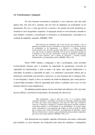 84
2.4 Transformação e Adaptação
Os seres humanos encontram-se integrados a seus contextos, pois não estão
apenas nele, mas com ele e, portanto, não são seres da adaptação, da acomodação ou do
ajustamento. Por isso, a visão que têm de si mesmos e do mundo não pode absolutizar-se,
tornando-os seres desgarrados, suspensos. A integração enraíza os seres humanos, fazendo-os
seres datados e situados; a massificação os desenraiza, os destemporaliza, colocando-os na
condição de adaptados, ajustados. (FREIRE, 1999)
Não houvesse esta integração, que é uma nota de suas relações, e que se
aperfeiçoa na medida em que a consciência se torna crítica, fosse ele apenas um ser
da acomodação ou do ajustamento, e a História e a Cultura, domínios
exclusivamente seus, não teriam sentido. Faltar-lhes-ia a marca da liberdade. Por
isso, toda vez que se suprime a liberdade, fica ele um ser meramente ajustado ou
acomodado. E é por isso que, minimizado e cerceado, acomodado a ajustamentos
que lhe sejam impostos, sem o direito de discuti-los, o homem sacrifica
imediatamente a sua capacidade criadora. (FREIRE, 1999, p. 50)
Freire (1999) salienta a integração, e não a acomodação, como atividade
exclusivamente humana, pois é resultado da capacidade de ajustamento, acrescida da
capacidade de transformação, a qual se junta a de optar, cujo aspecto fundamental é a
criticidade. Se perdem a capacidade de optar, e se submetem a prescrições alheias que os
minimizam, transferindo suas decisões a outros(as), os seres humanos não se integram. Pois,
se está integrado, é sujeito, é ativo, ao contrário do estado de adaptação, que o torna passivo.
A passividade pressupõe a falta de capacidade para alterar a realidade; nesse caso, os seres
humanos alteram-se para adaptarem-se.
Na adaptação poderia apenas exercer uma frágil ação defensiva. Por esta razão,
pessoas indóceis, com ânimo revolucionário, são chamadas de subversivas.
Mas, infelizmente, o que se sente, dia a dia, [...] é o homem simples
esmagado, diminuído e acomodado, convertido em espectador, dirigido pelo poder
dos mitos que forças sociais poderosas criam para ele. Mitos que, voltando-se
contra ele, o destroem e aniquilam. É o homem tragicamente assustado, temendo a
convivência autêntica e até duvidando de sua possibilidade. Ao mesmo tempo,
porém, inclinando-se a um gregarismo que implica, ao lado do medo da solidão,
que se alonga como “medo da liberdade”, na justaposição de indivíduos a quem
falta um vínculo crítico e amoroso, que a transformaria numa unidade cooperadora,
que seria a convivência autêntica. (FREIRE, 1999, p. 53)
Sem dimensionar essa tragédia, captando criticamente seus temas, conhecendo
para interferir, os seres humanos são conduzidos pela trama das mudanças e manipulados
 