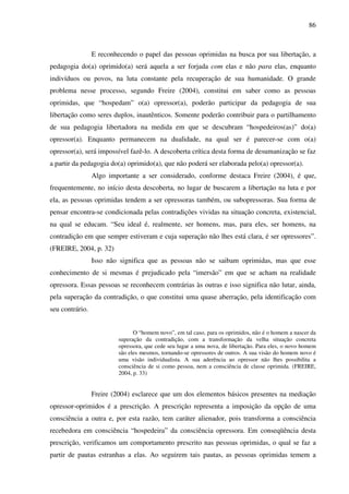 86
E reconhecendo o papel das pessoas oprimidas na busca por sua libertação, a
pedagogia do(a) oprimido(a) será aquela a ser forjada com elas e não para elas, enquanto
indivíduos ou povos, na luta constante pela recuperação de sua humanidade. O grande
problema nesse processo, segundo Freire (2004), constitui em saber como as pessoas
oprimidas, que “hospedam” o(a) opressor(a), poderão participar da pedagogia de sua
libertação como seres duplos, inautênticos. Somente poderão contribuir para o partilhamento
de sua pedagogia libertadora na medida em que se descubram “hospedeiros(as)” do(a)
opressor(a). Enquanto permanecem na dualidade, na qual ser é parecer-se com o(a)
opressor(a), será impossível fazê-lo. A descoberta crítica desta forma de desumanização se faz
a partir da pedagogia do(a) oprimido(a), que não poderá ser elaborada pelo(a) opressor(a).
Algo importante a ser considerado, conforme destaca Freire (2004), é que,
frequentemente, no início desta descoberta, no lugar de buscarem a libertação na luta e por
ela, as pessoas oprimidas tendem a ser opressoras também, ou subopressoras. Sua forma de
pensar encontra-se condicionada pelas contradições vividas na situação concreta, existencial,
na qual se educam. “Seu ideal é, realmente, ser homens, mas, para eles, ser homens, na
contradição em que sempre estiveram e cuja superação não lhes está clara, é ser opressores”.
(FREIRE, 2004, p. 32)
Isso não significa que as pessoas não se saibam oprimidas, mas que esse
conhecimento de si mesmas é prejudicado pela “imersão” em que se acham na realidade
opressora. Essas pessoas se reconhecem contrárias às outras e isso significa não lutar, ainda,
pela superação da contradição, o que constitui uma quase aberração, pela identificação com
seu contrário.
O “homem novo”, em tal caso, para os oprimidos, não é o homem a nascer da
superação da contradição, com a transformação da velha situação concreta
opressora, que cede seu lugar a uma nova, de libertação. Para eles, o novo homem
são eles mesmos, tornando-se opressores de outros. A sua visão do homem novo é
uma visão individualista. A sua aderência ao opressor não lhes possibilita a
consciência de si como pessoa, nem a consciência de classe oprimida. (FREIRE,
2004, p. 33)
Freire (2004) esclarece que um dos elementos básicos presentes na mediação
opressor-oprimidos é a prescrição. A prescrição representa a imposição da opção de uma
consciência a outra e, por esta razão, tem caráter alienador, pois transforma a consciência
recebedora em consciência “hospedeira” da consciência opressora. Em conseqüência desta
prescrição, verificamos um comportamento prescrito nas pessoas oprimidas, o qual se faz a
partir de pautas estranhas a elas. Ao seguirem tais pautas, as pessoas oprimidas temem a
 