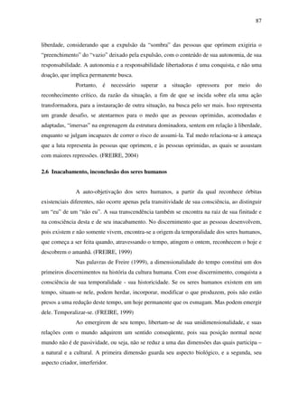 87
liberdade, considerando que a expulsão da “sombra” das pessoas que oprimem exigiria o
“preenchimento” do “vazio” deixado pela expulsão, com o conteúdo de sua autonomia, de sua
responsabilidade. A autonomia e a responsabilidade libertadoras é uma conquista, e não uma
doação, que implica permanente busca.
Portanto, é necessário superar a situação opressora por meio do
reconhecimento crítico, da razão da situação, a fim de que se incida sobre ela uma ação
transformadora, para a instauração de outra situação, na busca pelo ser mais. Isso representa
um grande desafio, se atentarmos para o medo que as pessoas oprimidas, acomodadas e
adaptadas, “imersas” na engrenagem da estrutura dominadora, sentem em relação à liberdade,
enquanto se julgam incapazes de correr o risco de assumi-la. Tal medo relaciona-se à ameaça
que a luta representa às pessoas que oprimem, e às pessoas oprimidas, as quais se assustam
com maiores repressões. (FREIRE, 2004)
2.6 Inacabamento, inconclusão dos seres humanos
A auto-objetivação dos seres humanos, a partir da qual reconhece órbitas
existenciais diferentes, não ocorre apenas pela transitividade de sua consciência, ao distinguir
um “eu” de um “não eu”. A sua transcendência também se encontra na raiz de sua finitude e
na consciência desta e de seu inacabamento. No discernimento que as pessoas desenvolvem,
pois existem e não somente vivem, encontra-se a origem da temporalidade dos seres humanos,
que começa a ser feita quando, atravessando o tempo, atingem o ontem, reconhecem o hoje e
descobrem o amanhã. (FREIRE, 1999)
Nas palavras de Freire (1999), a dimensionalidade do tempo constitui um dos
primeiros discernimentos na história da cultura humana. Com esse discernimento, conquista a
consciência de sua temporalidade - sua historicidade. Se os seres humanos existem em um
tempo, situam-se nele, podem herdar, incorporar, modificar o que produzem, pois não estão
presos a uma redução deste tempo, um hoje permanente que os esmagam. Mas podem emergir
dele. Temporalizar-se. (FREIRE, 1999)
Ao emergirem de seu tempo, libertam-se de sua unidimensionalidade, e suas
relações com o mundo adquirem um sentido conseqüente, pois sua posição normal neste
mundo não é de passividade, ou seja, não se reduz a uma das dimensões das quais participa –
a natural e a cultural. A primeira dimensão guarda seu aspecto biológico, e a segunda, seu
aspecto criador, interferidor.
 