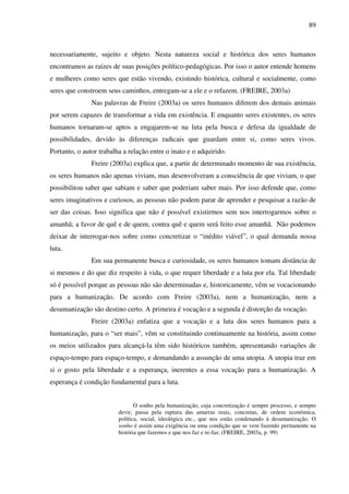 89
necessariamente, sujeito e objeto. Nesta natureza social e histórica dos seres humanos
encontramos as raízes de suas posições político-pedagógicas. Por isso o autor entende homens
e mulheres como seres que estão vivendo, existindo histórica, cultural e socialmente, como
seres que constroem seus caminhos, entregam-se a ele e o refazem. (FREIRE, 2003a)
Nas palavras de Freire (2003a) os seres humanos diferem dos demais animais
por serem capazes de transformar a vida em existência. E enquanto seres existentes, os seres
humanos tornaram-se aptos a engajarem-se na luta pela busca e defesa da igualdade de
possibilidades, devido às diferenças radicais que guardam entre si, como seres vivos.
Portanto, o autor trabalha a relação entre o inato e o adquirido.
Freire (2003a) explica que, a partir de determinado momento de sua existência,
os seres humanos não apenas viviam, mas desenvolveram a consciência de que viviam, o que
possibilitou saber que sabiam e saber que poderiam saber mais. Por isso defende que, como
seres imaginativos e curiosos, as pessoas não podem parar de aprender e pesquisar a razão de
ser das coisas. Isso significa que não é possível existirmos sem nos interrogarmos sobre o
amanhã; a favor de quê e de quem, contra quê e quem será feito esse amanhã. Não podemos
deixar de interrogar-nos sobre como concretizar o “inédito viável”, o qual demanda nossa
luta.
Em sua permanente busca e curiosidade, os seres humanos tomam distância de
si mesmos e do que diz respeito à vida, o que requer liberdade e a luta por ela. Tal liberdade
só é possível porque as pessoas não são determinadas e, historicamente, vêm se vocacionando
para a humanização. De acordo com Freire (2003a), nem a humanização, nem a
desumanização são destino certo. A primeira é vocação e a segunda é distorção da vocação.
Freire (2003a) enfatiza que a vocação e a luta dos seres humanos para a
humanização, para o “ser mais”, vêm se constituindo continuamente na história, assim como
os meios utilizados para alcançá-la têm sido históricos também, apresentando variações de
espaço-tempo para espaço-tempo, e demandando a assunção de uma utopia. A utopia traz em
si o gosto pela liberdade e a esperança, inerentes a essa vocação para a humanização. A
esperança é condição fundamental para a luta.
O sonho pela humanização, cuja concretização é sempre processo, e sempre
devir, passa pela ruptura das amarras reais, concretas, de ordem econômica,
política, social, ideológica etc., que nos estão condenando à desumanização. O
sonho é assim uma exigência ou uma condição que se vem fazendo permanente na
história que fazemos e que nos faz e re-faz. (FREIRE, 2003a, p. 99)
 