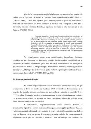 90
Mas não há como entender a existência humana, e a necessária luta para fazê-la
melhor, sem a esperança e o sonho. A esperança é um imperativo existencial e histórico.
(FREIRE, 2003a) Isso não significa que a esperança tenha o poder de transformar a
realidade, desconsiderando os dados concretos e materiais que se impõem à luta. Ela é
necessária, mas não suficiente. Sozinha, a esperança não vence a luta, mas sem ela a luta
fraqueja. (FREIRE, 2003a)
Pensar que a esperança sozinha transforma o mundo e atuar movido por tal
ingenuidade é um modo excelente de tombar na desesperança, no pessimismo, no
fatalismo. Mas, prescindir da esperança na luta para melhorar o mundo, como se a
luta se pudesse reduzir a atos calculados apenas, à pura cientificidade, é frívola
ilusão. Prescindir da esperança que se funda também na verdade como na qualidade
ética da luta é negar a ela um dos seus suportes fundamentais. O essencial, como
digo mais adiante no corpo desta Pedagogia da esperança, é que ela, enquanto
necessidade ontológica, precisa de ancorar-se na prática para tornar-se concretude
histórica. É por isso que não há esperança na espera pura, que vira, assim, espera
vã. (FREIRE, 2003a, p. 10-11)
Por perceberem-se como seres condicionados, inconclusos, limitados,
históricos, os seres humanos, no decorrer da história, têm inventado a possibilidade de se
libertarem. No entanto, descobriram que a pura percepção da inconclusão, da limitação, da
possibilidade, não bastava. A luta política pela transformação do mundo deveria se juntar a tal
percepção. “A libertação dos indivíduos só ganha profunda significação quando se alcança a
transformação da sociedade”. (FREIRE, 2003a, p. 100)
2.8 Sectarização e radicalização
Ao analisar a época de trânsito social, econômico, político e histórico, em que
se encontrava o Brasil em meados da década de 1960, no sentido da democratização e da
emersão das camadas populares, momento em que produzia e difundia seu método, Freire
(1999) explica, de maneira ampla, o posicionamento de pessoas e instituições que viviam a
opção entre serem radicais ou sectários, de forma contraditória, diante dos velhos e novos
temas presentes na sociedade em transição.
A radicalização, preponderantemente crítica, amorosa, humilde e
comunicativa, é positiva e implica enraizamento das pessoas nas opções que fazem. A pessoa
radical em sua opção não nega à outra o direito de optar, e não impõe sua opção, mas dialoga
com ela. Embora esteja convencida de seu acerto, respeita o direito das outras pessoas de
julgarem-se certas; procura convencer e converter, mas não esmagar seu oponente. No
 