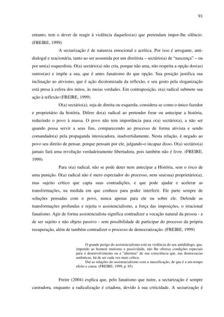 91
entanto, tem o dever de reagir à violência daqueles(as) que pretendam impor-lhe silêncio.
(FREIRE, 1999)
A sectarização é de natureza emocional e acrítica. Por isso é arrogante, anti-
dialogal e reacionária, tanto ao ser assumida por um direitista – sectário(a) de “nascença” – ou
por um(a) esquerdista. O(a) sectário(a) não cria, porque não ama, não respeita a opção dos(as)
outros(as) e impõe a sua, que é antes fanatismo do que opção. Sua posição justifica sua
inclinação ao ativismo, que é ação dicotomizada da reflexão, e seu gosto pela sloganização
está presa à esfera dos mitos, às meias verdades. Em contraposição, o(a) radical submete sua
ação à reflexão (FREIRE, 1999)
O(a) sectário(a), seja de direita ou esquerda, considera-se como o único fazedor
e proprietário da história. Difere do(a) radical ao pretender frear ou antecipar a história,
reduzindo o povo à massa. O povo não tem importância para o(a) sectário(a), a não ser
quando possa servir a seus fins, comparecendo ao processo de forma ativista e sendo
comandado(a) pela propaganda intoxicadora, inadvertidamente. Nesta relação, é negado ao
povo seu direito de pensar, porque pensam por ele, julgando-o incapaz disso. O(a) sectário(a)
jamais fará uma revolução verdadeiramente libertadora, pois também não é livre. (FREIRE,
1999)
Para o(a) radical, não se pode deter nem antecipar a História, sem o risco de
uma punição. O(a) radical não é mero espectador do processo, nem seu(sua) proprietário(a),
mas sujeito crítico que capta suas contradições, e que pode ajudar e acelerar as
transformações, na medida em que conhece para poder interferir. Ele parte sempre de
soluções pensadas com o povo, nunca apenas para ele ou sobre ele. Defende as
transformações profundas e rejeita o assistencialismo, a força das imposições, o irracional
fanatismo. Agir de forma assistencialista significa contradizer a vocação natural da pessoa - a
de ser sujeito e não objeto passivo - sem possibilidade de participar do processo da própria
recuperação, além de também contradizer o processo de democratização. (FREIRE, 1999)
O grande perigo do assistencialismo está na violência do seu antidiálogo, que,
impondo ao homem mutismo e passividade, não lhe oferece condições especiais
para o desenvolvimento ou a “abertura” de sua consciência que, nas democracias
autênticas, há de ser cada vez mais crítica.
Daí as relações do assistencialismo com a massificação, de que é a um tempo
efeito e causa. (FREIRE, 1999, p. 65)
Freire (2004) explica que, pelo fanatismo que nutre, a sectarização é sempre
castradora, enquanto a radicalização é criadora, devido à sua criticidade. A sectarização é
 