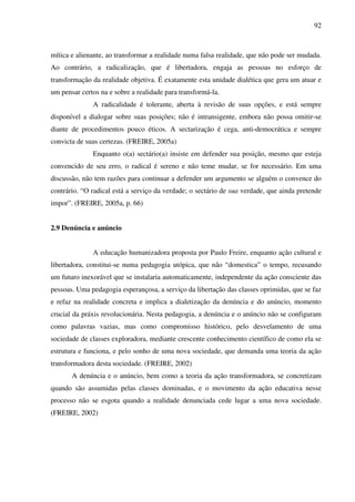 92
mítica e alienante, ao transformar a realidade numa falsa realidade, que não pode ser mudada.
Ao contrário, a radicalização, que é libertadora, engaja as pessoas no esforço de
transformação da realidade objetiva. É exatamente esta unidade dialética que gera um atuar e
um pensar certos na e sobre a realidade para transformá-la.
A radicalidade é tolerante, aberta à revisão de suas opções, e está sempre
disponível a dialogar sobre suas posições; não é intransigente, embora não possa omitir-se
diante de procedimentos pouco éticos. A sectarização é cega, anti-democrática e sempre
convicta de suas certezas. (FREIRE, 2005a)
Enquanto o(a) sectário(a) insiste em defender sua posição, mesmo que esteja
convencido de seu erro, o radical é sereno e não teme mudar, se for necessário. Em uma
discussão, não tem razões para continuar a defender um argumento se alguém o convence do
contrário. “O radical está a serviço da verdade; o sectário de sua verdade, que ainda pretende
impor”. (FREIRE, 2005a, p. 66)
2.9 Denúncia e anúncio
A educação humanizadora proposta por Paulo Freire, enquanto ação cultural e
libertadora, constitui-se numa pedagogia utópica, que não “domestica” o tempo, recusando
um futuro inexorável que se instalaria automaticamente, independente da ação consciente das
pessoas. Uma pedagogia esperançosa, a serviço da libertação das classes oprimidas, que se faz
e refaz na realidade concreta e implica a dialetização da denúncia e do anúncio, momento
crucial da práxis revolucionária. Nesta pedagogia, a denúncia e o anúncio não se configuram
como palavras vazias, mas como compromisso histórico, pelo desvelamento de uma
sociedade de classes exploradora, mediante crescente conhecimento científico de como ela se
estrutura e funciona, e pelo sonho de uma nova sociedade, que demanda uma teoria da ação
transformadora desta sociedade. (FREIRE, 2002)
A denúncia e o anúncio, bem como a teoria da ação transformadora, se concretizam
quando são assumidas pelas classes dominadas, e o movimento da ação educativa nesse
processo não se esgota quando a realidade denunciada cede lugar a uma nova sociedade.
(FREIRE, 2002)
 