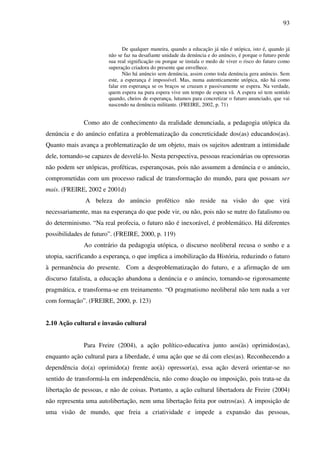 93
De qualquer maneira, quando a educação já não é utópica, isto é, quando já
não se faz na desafiante unidade da denúncia e do anúncio, é porque o futuro perde
sua real significação ou porque se instala o medo de viver o risco do futuro como
superação criadora do presente que envelhece.
Não há anúncio sem denúncia, assim como toda denúncia gera anúncio. Sem
este, a esperança é impossível. Mas, numa autenticamente utópica, não há como
falar em esperança se os braços se cruzam e passivamente se espera. Na verdade,
quem espera na pura espera vive um tempo de espera vã. A espera só tem sentido
quando, cheios de esperança, lutamos para concretizar o futuro anunciado, que vai
nascendo na denúncia militante. (FREIRE, 2002, p. 71)
Como ato de conhecimento da realidade denunciada, a pedagogia utópica da
denúncia e do anúncio enfatiza a problematização da concreticidade dos(as) educandos(as).
Quanto mais avança a problematização de um objeto, mais os sujeitos adentram a intimidade
dele, tornando-se capazes de desvelá-lo. Nesta perspectiva, pessoas reacionárias ou opressoras
não podem ser utópicas, proféticas, esperançosas, pois não assumem a denúncia e o anúncio,
comprometidas com um processo radical de transformação do mundo, para que possam ser
mais. (FREIRE, 2002 e 2001d)
A beleza do anúncio profético não reside na visão do que virá
necessariamente, mas na esperança do que pode vir, ou não, pois não se nutre do fatalismo ou
do determinismo. “Na real profecia, o futuro não é inexorável, é problemático. Há diferentes
possibilidades de futuro”. (FREIRE, 2000, p. 119)
Ao contrário da pedagogia utópica, o discurso neoliberal recusa o sonho e a
utopia, sacrificando a esperança, o que implica a imobilização da História, reduzindo o futuro
à permanência do presente. Com a desproblematização do futuro, e a afirmação de um
discurso fatalista, a educação abandona a denúncia e o anúncio, tornando-se rigorosamente
pragmática, e transforma-se em treinamento. “O pragmatismo neoliberal não tem nada a ver
com formação”. (FREIRE, 2000, p. 123)
2.10 Ação cultural e invasão cultural
Para Freire (2004), a ação político-educativa junto aos(às) oprimidos(as),
enquanto ação cultural para a liberdade, é uma ação que se dá com eles(as). Reconhecendo a
dependência do(a) oprimido(a) frente ao(à) opressor(a), essa ação deverá orientar-se no
sentido de transformá-la em independência, não como doação ou imposição, pois trata-se da
libertação de pessoas, e não de coisas. Portanto, a ação cultural libertadora de Freire (2004)
não representa uma autolibertação, nem uma libertação feita por outros(as). A imposição de
uma visão de mundo, que freia a criatividade e impede a expansão das pessoas,
 