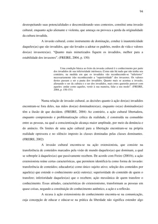 94
desrespeitando suas potencialidades e desconsiderando seus contextos, constitui uma invasão
cultural, enquanto ação alienante e violenta, que ameaça ou provoca a perda da originalidade
da cultura invadida.
A invasão cultural, como instrumento de dominação, conduz à inautenticidade
daqueles(as) que são invadidos, que são levados a adotar os padrões, modos de vida e valores
dos(as) invasores(as). “Quanto mais mimetizados fiquem os invadidos, melhor para a
estabilidade dos invasores”. (FREIRE, 2004, p. 150)
Uma condição básica ao êxito da invasão cultural é o conhecimento por parte
dos invadidos de sua inferioridade intrínseca. Como não há nada que não tenha seu
contrário, na medida em que os invadidos vão reconhecendo-se “inferiores”
necessariamente irão reconhecendo a “superioridade” dos invasores. Os valores
destes passam a ser a pauta dos invadidos. Quanto mais se acentua a invasão,
alienando o ser da cultura e o ser dos invadidos, mais estes quererão parecer com
aqueles: andar como aqueles, vestir à sua maneira, falar a seu modo”. (FREIRE,
2004, p. 150-151)
Numa relação de invasão cultural, as decisões quanto à ação dos(as) invadidos
encontram-se fora deles, nas mãos dos(as) dominadores(as), enquanto os(as) dominados(as)
têm a ilusão de que decidem. (FREIRE, 2004) Ao contrário, a ação cultural libertadora,
enquanto compreensão e problematização crítica da realidade, é construída na comunhão
entre as pessoas, na qual a conscientização alcança maior amplitude, por meio da denúncia e
do anúncio. Os limites de uma ação cultural para a libertação encontram-se na própria
realidade opressora e no silêncio imposto às classes dominadas pelas classes dominantes.
(FREIRE, 2002)
A invasão cultural encontra-se na ação extensionista, que consiste na
transferência de conteúdos marcados pela visão de mundo daqueles(as) que dominam, a qual
se sobrepõe à daqueles(as) que passivamente recebem. De acordo com Freire (2001b), a ação
extensionista reúne certas características, que permitem identificá-la como forma de invasão:
transferência de conteúdos; educador(a) como único sujeito ativo; seleção dos conteúdos por
aquele(a) que estende o conhecimento ao(à) outro(a); superioridade do conteúdo de quem o
transfere; inferioridade daqueles(as) que o recebem; ação messiânica de quem transfere o
conhecimento. Essas atitudes, características do extensionismo, transformam as pessoas em
quase coisas, negando a constituição do conhecimento autêntico, a ação e a reflexão.
A recusa à ação extensionista do conhecimento encontra-se na comunicação,
cuja concepção de educar e educar-se na prática da liberdade não significa estender algo
 