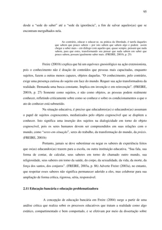 95
desde a “sede do saber” até a “sede da ignorância”, a fim de salvar aqueles(as) que se
encontram mergulhados nela.
Ao contrário, educar e educar-se, na prática da liberdade, é tarefa daqueles
que sabem que pouco sabem – por isto sabem que sabem algo e podem assim
chegar a saber mais – em diálogo com aqueles que, quase sempre, pensam que nada
sabem, para que estes, transformando seu pensar que nada sabem em saber que
pouco sabem, possam igualmente saber mais. (FREIRE, 2001b, p. 25)
Freire (2001b) explica que há um equívoco gnosiológico na ação extensionista,
pois o conhecimento não é doação de conteúdos que pessoas mais capacitadas, enquanto
sujeitos, fazem a outras menos capazes, objetos daquelas. “O conhecimento, pelo contrário,
exige uma presença curiosa do sujeito em face do mundo. Requer sua ação transformadora da
realidade. Demanda uma busca constante. Implica em invenção e em reinvenção”. (FREIRE,
2001b, p. 27) Somente como sujeitos, e não como objetos, as pessoas podem realmente
conhecer, refletindo criticamente sobre como se conhece e sobre os condicionamentos a que o
ato de conhecer está submetido.
Na situação educativa, é preciso que educadores(as) e educandos(as) assumam
o papel de sujeitos cognoscentes, mediatizados pelo objeto cognoscível que se dispõem a
conhecer. Isto significa uma inserção dos sujeitos na dialogicidade em torno do objeto
cognoscível, pois os seres humanos devem ser compreendidos em suas relações com o
mundo, como “seres-em-situação”, seres do trabalho, da transformação do mundo, da práxis.
(FREIRE, 2001b)
Portanto, jamais se deve subestimar ou negar os saberes de experiência feitos
que os(as) educandos(as) trazem para a escola, ou outra instituição educativa. “Sua fala, sua
forma de contar, de calcular, seus saberes em torno do chamado outro mundo, sua
religiosidade, seus saberes em torno da saúde, do corpo, da sexualidade, da vida, da morte, da
força dos santos, dos conjuros”. (FREIRE, 2003a, p. 86) Adverte Freire (2003a), no entanto,
que respeitar esses saberes não significa permanecer aderido a eles, mas colaborar para sua
ampliação de forma crítica, rigorosa, séria, responsável.
2.11 Educação bancária e educação problematizadora
A concepção de educação bancária em Freire (2004) surge a partir de uma
análise crítica que realiza sobre os processos educativos que tratam a realidade como algo
estático, compartimentado e bem comportado, e se efetivam por meio da dissertação sobre
 