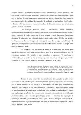 96
assuntos alheios à experiência existencial dos(as) educandos(as). Nesses processos, o(a)
educador(a) é colocado como indiscutível agente da educação, como seu real sujeito, a quem
cabe o depósito de conteúdos nos(as) alunos(as), que deverão absorvê-los. Tais conteúdos
constituem retalhos da realidade, desconectados da totalidade na qual ganham significação, e
o discurso sobre eles mostra-se vazio, desvinculado da dimensão concreta que deveria ter e,
portanto, alienado e alienante.
Na educação bancária, os(as) educandos(as) devem memorizar
mecanicamente o conteúdo narrado pelo(a) educador(a), como se fossem recipientes vazios a
serem “enchidos” de conhecimento, que deverão arquivar e repetir docilmente. Nesta forma
distorcida de educação, não há criatividade, transformação, saber, dúvida, mas doação,
fundada em uma das manifestações da ideologia da opressão, ou seja, a absolutização da
ignorância, que representa a crença de que a falta de conhecimento encontra-se sempre no(a)
outro(a). (FREIRE, 2004)
Na perspectiva de uma educação bancária, os indivíduos são vistos como
adaptáveis, ajustáveis, cujo “saber de experiência feito” deve ser substituído pelo saber de
experiência narrada. “Na verdade, o que pretendem os opressores ‘é transformar a
mentalidade dos oprimidos e não a situação que os oprime’, e isto para que, melhor
adaptando-os a esta situação, melhor os dominem”. (FREIRE, 2004, p. 60)
Entre permanecer porque desaparece, numa espécie de morrer para viver, e
desaparecer pela e na imposição de sua presença, o educador “bancário” escolhe a
segunda hipótese. Não pode entender que permanecer é buscar ser, com os outros.
É com-viver, simpatizar. Nunca sobrepor-se, nem sequer justapor-se aos
educandos, des-sim-patizar. Não há permanência na hipertrofia. (FREIRE, 2004)
Dentro de uma concepção problematizadora de educação, a ação dos(as)
educadores(as) está orientada para a humanização de si mesmos(as) e dos(as) educandos(as),
para o pensar autêntico, e não a doação, a transferência do saber, pois alimentam uma
profunda crença nas pessoas, em seu poder de criar e transformar. Seu trabalho ganha sentido
na intercomunicação de consciências, mediatizadas pela realidade, na qual a palavra é práxis,
que implica ação e reflexão das pessoas sobre o mundo para transformá-lo. A educação
problematizadora, como situação gnosiológica, coloca a exigência da superação da
contradição educador(a)-educandos(as), sem a qual a relação dialógica, “indispensável à
cognoscibilidade dos sujeitos cognoscentes, em torno do mesmo objeto cognoscível”, não se
realiza. (FREIRE, 2004, p. 68)
 