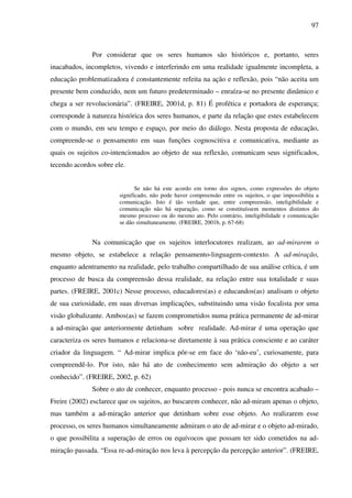 97
Por considerar que os seres humanos são históricos e, portanto, seres
inacabados, incompletos, vivendo e interferindo em uma realidade igualmente incompleta, a
educação problematizadora é constantemente refeita na ação e reflexão, pois “não aceita um
presente bem conduzido, nem um futuro predeterminado – enraíza-se no presente dinâmico e
chega a ser revolucionária”. (FREIRE, 2001d, p. 81) É profética e portadora de esperança;
corresponde à natureza histórica dos seres humanos, e parte da relação que estes estabelecem
com o mundo, em seu tempo e espaço, por meio do diálogo. Nesta proposta de educação,
compreende-se o pensamento em suas funções cognoscitiva e comunicativa, mediante as
quais os sujeitos co-intencionados ao objeto de sua reflexão, comunicam seus significados,
tecendo acordos sobre ele.
Se não há este acordo em torno dos signos, como expressões do objeto
significado, não pode haver compreensão entre os sujeitos, o que impossibilita a
comunicação. Isto é tão verdade que, entre compreensão, inteligibilidade e
comunicação não há separação, como se constituíssem momentos distintos do
mesmo processo ou do mesmo ato. Pelo contrário, inteligibilidade e comunicação
se dão simultaneamente. (FREIRE, 2001b, p. 67-68)
Na comunicação que os sujeitos interlocutores realizam, ao ad-mirarem o
mesmo objeto, se estabelece a relação pensamento-linguagem-contexto. A ad-miração,
enquanto adentramento na realidade, pelo trabalho compartilhado de sua análise crítica, é um
processo de busca da compreensão dessa realidade, na relação entre sua totalidade e suas
partes. (FREIRE, 2001c) Nesse processo, educadores(as) e educandos(as) analisam o objeto
de sua curiosidade, em suas diversas implicações, substituindo uma visão focalista por uma
visão globalizante. Ambos(as) se fazem comprometidos numa prática permanente de ad-mirar
a ad-miração que anteriormente detinham sobre realidade. Ad-mirar é uma operação que
caracteriza os seres humanos e relaciona-se diretamente à sua prática consciente e ao caráter
criador da linguagem. “ Ad-mirar implica pôr-se em face do ‘não-eu’, curiosamente, para
compreendê-lo. Por isto, não há ato de conhecimento sem admiração do objeto a ser
conhecido”. (FREIRE, 2002, p. 62)
Sobre o ato de conhecer, enquanto processo - pois nunca se encontra acabado –
Freire (2002) esclarece que os sujeitos, ao buscarem conhecer, não ad-miram apenas o objeto,
mas também a ad-miração anterior que detinham sobre esse objeto. Ao realizarem esse
processo, os seres humanos simultaneamente admiram o ato de ad-mirar e o objeto ad-mirado,
o que possibilita a superação de erros ou equívocos que possam ter sido cometidos na ad-
miração passada. “Essa re-ad-miração nos leva à percepção da percepção anterior”. (FREIRE,
 