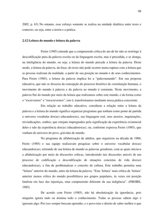 98
2002, p. 63) No entanto, esse esforço somente se realiza na unidade dialética entre texto e
contexto, ou seja, entre a teoria e a prática.
2.12 Leitura do mundo e leitura da palavra
Freire (1985) entende que a compreensão crítica do ato de ler não se restringe à
descodificação pura da palavra escrita ou da linguagem escrita, mas é precedida, e se alonga,
na inteligência do mundo, ou seja, a leitura do mundo precede a leitura da palavra. Deste
modo, a leitura da palavra, da frase, do texto não pode ocorrer numa ruptura com a leitura que
as pessoas realizam da realidade, a partir de sua posição no mundo e de seus conhecimentos.
Para Freire (1985), a leitura da palavra implica ler a “palavramundo”. Em sua proposta
educativa, que não se dissocia da concepção do processo histórico de constituição humana, o
movimento do mundo à palavra e da palavra ao mundo é constante. Neste movimento, a
palavra flui do mundo por meio da leitura que realizamos sobre este mundo, e da forma como
o “escrevemos” e “reescrevemos”, isto é, transformamos mediante nossa prática consciente.
Em relação ao trabalho educativo, considerar a relação entre a leitura da
palavra e a leitura do mundo significa organizar programas que tenham como ponto de partida
o universo vocabular dos(as) educandos(as), sua linguagem real, seus anseios, inquietações,
reivindicações, sonhos; que estejam impregnados pela significação da experiência existencial
deles e não da experiência dos(as) educadores(as), ou, conforme expressa Freire (1985), que
venham do universo do povo, grávidas de mundo.
No programa de alfabetização de adultos, que organizou na década de 1960,
Freire (1985) e sua equipe realizavam pesquisas sobre o universo vocabular dos(as)
educandos(as), retirando de sua leitura de mundo as palavras geradoras, com as quais iniciava
a alfabetização por meio de discussões críticas, introduzindo tais discussões através de um
processo de codificação e descodificação de situações concretas de vida dos(as)
educandos(as), a fim de problematizar o conceito de cultura. Este trabalho permitia uma
“leitura” anterior do mundo, antes da leitura da palavra. “Esta ‘leitura’ mais crítica da ‘leitura’
anterior menos crítica do mundo possibilitava aos grupos populares, às vezes em posição
fatalista em face das injustiças, uma compreensão diferente da sua indigência”. (FREIRE,
1985)
De acordo com Freire (1985), não há absolutização da ignorância, pois
ninguém ignora tudo ou domina todo o conhecimento. Todas as pessoas sabem algo e
ignoram algo. Por isso sempre buscam aprender, e o povo tem o direito de saber melhor o que
 