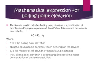 ❑ The formula used to calculate boiling point elevation is a combination of
the Clausius-Clapeyron equation and Raoult's law. It is assumed the solute is
non-volatile.
ΔTb = Kb · bB
Where,
• ΔTb is the boiling point elevation
• Kb is the ebullioscopic constant, which depends on the solvent
• bB is the molality of the solution (typically found in a table)
• Thus, boiling point elevation is directly proportional to the molal
concentration of a chemical solution.
Mathematical expression for
boiling point elevation
 